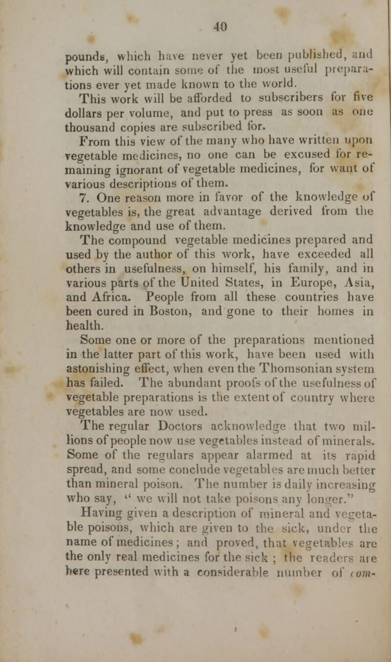 pounds, which have never yet been published, and which will contain some of the most useful prepara- tions ever yet made known to the world. This work will be afforded to subscribers for five dollars per volume, and put to press as soon as one thousand copies are subscribed for. From this view of the many who have written upon vegetable medicines, no one can be excused for re- maining ignorant of vegetable medicines, for want of various descriptions of them. 7. One reason more in favor of the knowledge of vegetables is, the great advantage derived from the knowledge and use of them. The compound vegetable medicines prepared and used by the author of this work, have exceeded all others in usefulness, on himself, his family, and in various parts of the United States, in Europe, Asia, and Africa. People from all these countries have been cured in Boston, and gone to their homes in health. Some one or more of the preparations mentioned in the latter part of this work, have been used with astonishing effect, when even the Thomsonian system has failed. The abundant proofs of the usefulness of vegetable preparations is the extent of country where vegetables are now used. The regular Doctors acknowledge that two mil- lions of people now use vegetables instead of minerals. Some of the regulars appear alarmed at its rapid spread, and some conclude vegetables are much better than mineral poison. The number is daily increasing who say, we will not take poisons any longer. Having given a description of mineral and vegeta- ble poisons, which are given to the sick, under the name of medicines; and proved, that vegetables are the only real medicines for the sick ; the readers aie here presented with a considerable number of torn-
