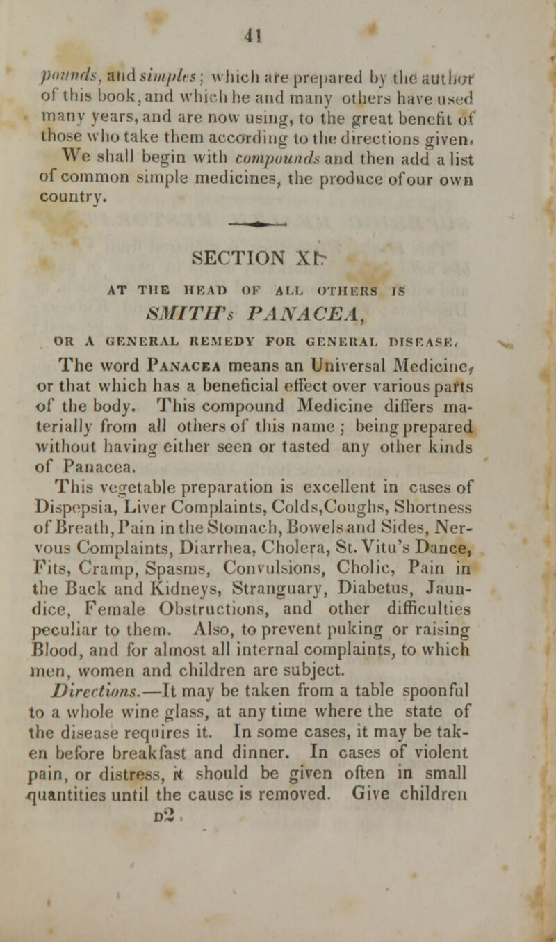 pounds, and siiiii>lts; winch are prepared by the amber of this book, and which he and many others have used many years, and are now using, to the great benefit 8i those who take them according to the directions given. We shall begin with compounds and then add a list of common simple medicines, the produce of our own country. SECTION Xb AT THE HEAT) OF \\,\. OTHERS IS SMITHs PANACEA, OR A GENERAL REMEDY FOR GENERAL DISEASE. The word Panacea means an Universal Medicine* or that which has a beneficial effect over various parts of the body. This compound Medicine diners ma- terially from all others of this name ; being prepared without having either seen or tasted any other kinds of Panacea. This vegetable preparation is excellent in cases of Dispepsia, Liver Complaints, Colds,Coughs, Shortness of Breath, Pain in the Stomach, Bowels and Sides, Ner- vous Complaints, Diarrhea, Cholera, St. Vitu's Dance, Fits, Cramp, Spasms, Convulsions, Cholic, Pain in the Back and Kidneys, Stranguary, Diabetus, Jaun- dice, Female Obstructions, and other difficulties peculiar to them. Also, to prevent puking or raising Blood, and for almost all internal complaints, to which men, women and children are subject. Directions.—It may be taken from a table spoonful to a whole wine glass, at any time where the state of the disease requires it. In some cases, it may be tak- en before breakfast and dinner. In cases of violent pain, or distress, rt should be given often in small quantities until the cause is removed. Give children d2