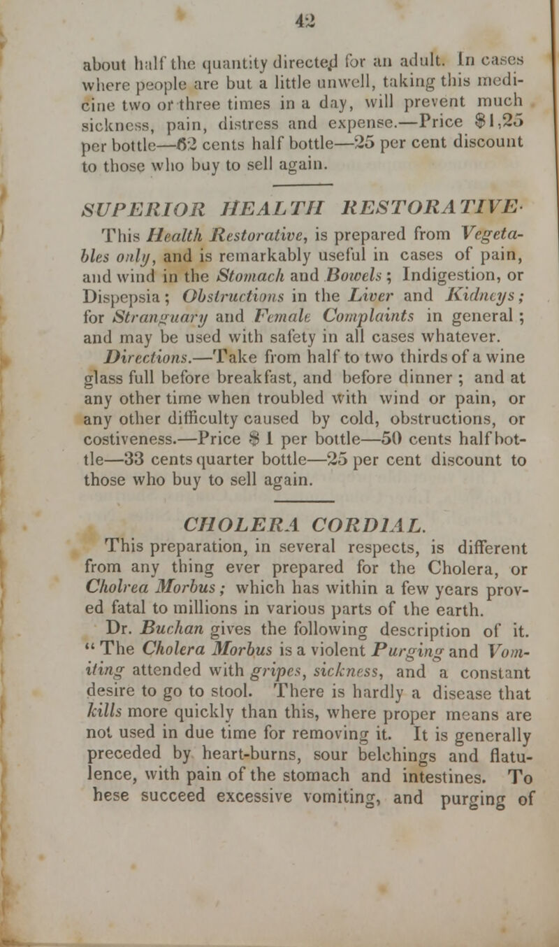 about half the quantity directed for an adult. In caries where people are but a little unwell, taking this medi- cine two or three times in a day, will prevent much sickness, pain, distress and expense.—Price §1,25 per bottle—6:2 cents half bottle—25 per cent discount to those who buy to sell again. SUPERIOR HEALTH RESTORATIVE This Health Restorative, is prepared from Vegeta- bles only, and is remarkably useful in cases of pain, and wind in the Stomach and Bowels ; Indigestion, or Dispepsia; Obstructions in the Liver and Kidneys; for Stranguafy and Female Complaints in general ; and may be used with safety in all cases whatever. Directions.—Take from half to two thirds of a wine glass full before breakfast, and before dinner ; and at any other time when troubled with wind or pain, or any other difficulty caused by cold, obstructions, or costiveness.—Price $ 1 per bottle—50 cents half bot- tle—33 cents quarter bottle—25 per cent discount to those who buy to sell again. CHOLERA CORDIAL. This preparation, in several respects, is different from any thing ever prepared for the Cholera, or Choirea Morbus; which has within a few years prov- ed fatal to millions in various parts of the earth. Dr. Buchan gives the following description of it.  The Cholera Morbus is a violent Purging and Vom- iting attended with gripes, sickness, and a constant desire to go to stool. There is hardly a disease that kills more quickly than this, where proper means are not used in due time for removing it. It is generally preceded by heart-burns, sour belchings and flatu- lence, with pain of the stomach and intestines. To hese succeed excessive vomiting, and purging of