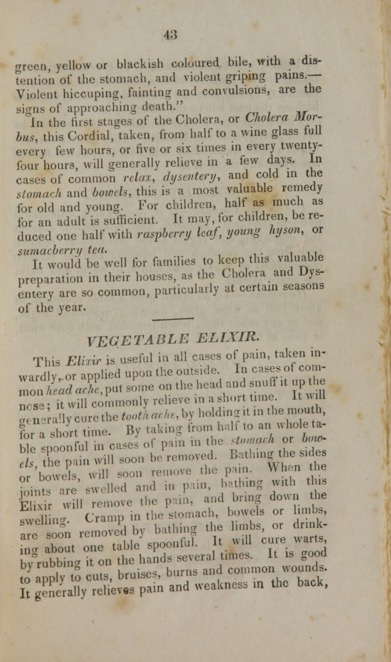 4:5 green, yellow or blackish coloured bile, with a dis- tention of the stomach, and violent griping pains.— Violent hiccuping, fainting and convulsions, are the signs of approaching death. In the first stages of the Cholera, or Cholera Mor- bus, this Cordial, taken, from half to a wine glass full every few hours, or five or six times in every twenty- four hours, will generally relieve in a few days, in cases of common relax, dysentery, and cold in the stomach and bowels, tins is a most valuable remedy for old and young. For children, half as much as for an adult is sufficient. It may, for children, be re- duced one half with raspberry leaf, young hyson, or sumacberry tea. ., It would be well for families to keep this va uable preparation in their houses, as the Cholera and Dys- entery are so common, particularly at certain seasons of the year. VEGETABLE ELIXIR. This Elixir is useful in all cases of pain, taken in- wu.llv or aonlied upon the outside. In cases of com- no-e. it will commonly relieve in a short time. It will ^;.Vcun.tl1e^^-^,l>ylK>ldni2.tinthemouh, ?or a short time. By taking from,hal to an whole u- We spoonful meases of pam in the^^rj^ els the pain will soon be removed. Lathing the sides or bowels will soon remove the pun. When the Joints are swelled and in pain, bathing with tins Cr wmTemove the pain, and bring down the fvvd ln« Cramp in the stomach, bowels or limbs, swelling. v.i i , tl :.(r tiie hubs, or drink- are soon removed bj b » , in<r about one table spoomui. b;rubb,„g it ™ *£*£^,.^1. .good ^S/^pn and ,eaU„esS ■» ihc back,
