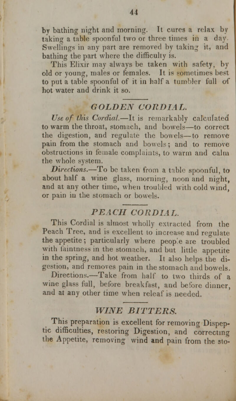 by bathing night and morning. It cures a relax by taking a table spoonful two or three times in a day Swellings in any part are removed by taking it, and bathing the part where the difficulty is. This Elixir may always be taken with safety, by old or young, males or females. It is sometimes best to put a table spoonful of it in half a tumbler full of hot water and drink it so. GOLDEN CORDIAL. Use of this Cordial.—It is remarkably calculated to warm the throat, stomach, and bowels—to correct the digestion, and regulate the bowels—to remove pain from the stomach and bowels; and to remove obstructions in female complaints, to warm and calm the whole system. Directions.—To be taken from a table spoonful, to about half a wine glass, morning, noon and night, and at any other time, when troubled with cold wind, or pain in the stomach or bowels. PEACH CORDIAL. This Cordial is almost wholly extracted from the Peach Tree, and is excellent to increase and regulate the appetite; particularly where people are troubled with faintness in the stomach, and but little appetite in the spring, and hot weather. It also helps the di- gestion, and removes pain in the stomach and bowels. Directions.—Take from half to two thirds of a wine glass full, before breakfast, and before dinner, and at any other time when releaf is needed. WINE BITTERS. This preparation is excellent for removing Dispep- tic difficulties, restoring Digestion, and correcting the Appetite, removing wind and pain from the sto-
