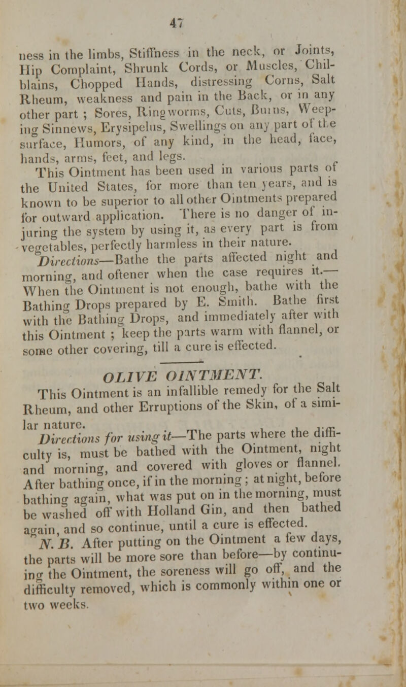 4*; ness in the limbs, Stiffness in the neck, or Joints, Hip Complaint, Shrunk Cords, or Muscles, Chil- blains, Chopped Hands, distressing Corns, Salt Rheum, weakness and pain in the Back, or in any other part ; Sores, Ring worms, Cuts, Bums, Weep- ing Sinncws, Erysipelus, Swellings on any part of the surface, Humors, of any kind, in the head, face, hands, arms, feet, and legs. This Ointment has been used in various parts ot the United States, for more than ten years, and is known to be superior to all other Ointments prepared for outward application. There is no danger ot in- juring the system by using it, as every part is from - vegetables, perfectly harmless in their nature. Directions—Bathe the parts affected night and morning, and oftcner when the case requires it — When the Ointment is not enough, bathe with the Bathing Drops prepared by E. Smith. Bathe first with the Bathing Drops, and immediately after with this Ointment ; keep the parts warm with flannel, or some other covering, till a cure is effected. OLIVE OINTMENT. This Ointment is an infallible remedy for the Salt Rheum, and other Erruptions of the Skin, of a simi- lar nature. _ Directions for using it—The parts where the d.rh- culty is, must be bathed with the Ointment, night and morning, and covered with gloves or flannel. After bathing once, if in the morning ; at night, beiore bathing again, what was put on in the morning, must be washed off with Holland Gin, and then bathed again and so continue, until a cure is effected. *N B After putting on the Ointment a tew days, the parts will be more sore than before—by continu- ing the Ointment, the soreness will go off and the difficulty removed, which is commonly within one or two weeks.