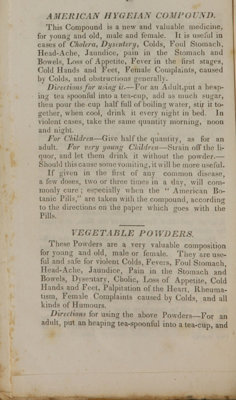 This Compound is a new and valuable medicine, for young and old, male and female. It is useful in cases of Cholera, Dysentery, Colds, Foul Stomach, Head-Ache, Jaundice, pain in the Stomach and Bowels, Loss of Appetite, Fever in the first stages, Cold Hands and Feet, Female Complaints, caused by Colcls, and obstructions generally. Direction* for using it.—For an Adult,put a heap- ing tea spoonful into a tea-cup, add as much sugar, then pour the cup half full of boiling water, stir it to- gether, when cool, drink it every night in bed. In violent cases, take the same quantity morning, noon and night. For Children—Give half the quantity, as for an adult. For v/ry young Children—Strain off the li- quor, and let them drink it without the powder.— Should this cause some vomiting, it will be more useful. If given in the first of any common disease, a few doses, two or three times in a day, will com- monly cure ; especially when tlie American Bo- tanic Pills, are taken with the compound, according to the directions on the paper which goes with the Pills. VEGETABLE POWDERS. These Powders are a very valuable composition for young and old, male or female. They are use- ful and safe for violent Colds, Fevers, FoufStomach, Head-Ache, Jaundice, Pain in the Stomach and Bowels, Dysentary, Cholic, Loss of Appetite, Cold Hands and Feet, Palpitation of the Heart, Rheuma- tism, Female Complaints caused by Colds, and all kinds of Humours. Directions for using the above Powders—For an adult, put an heaping tea-spoonful into a tea-cup, and