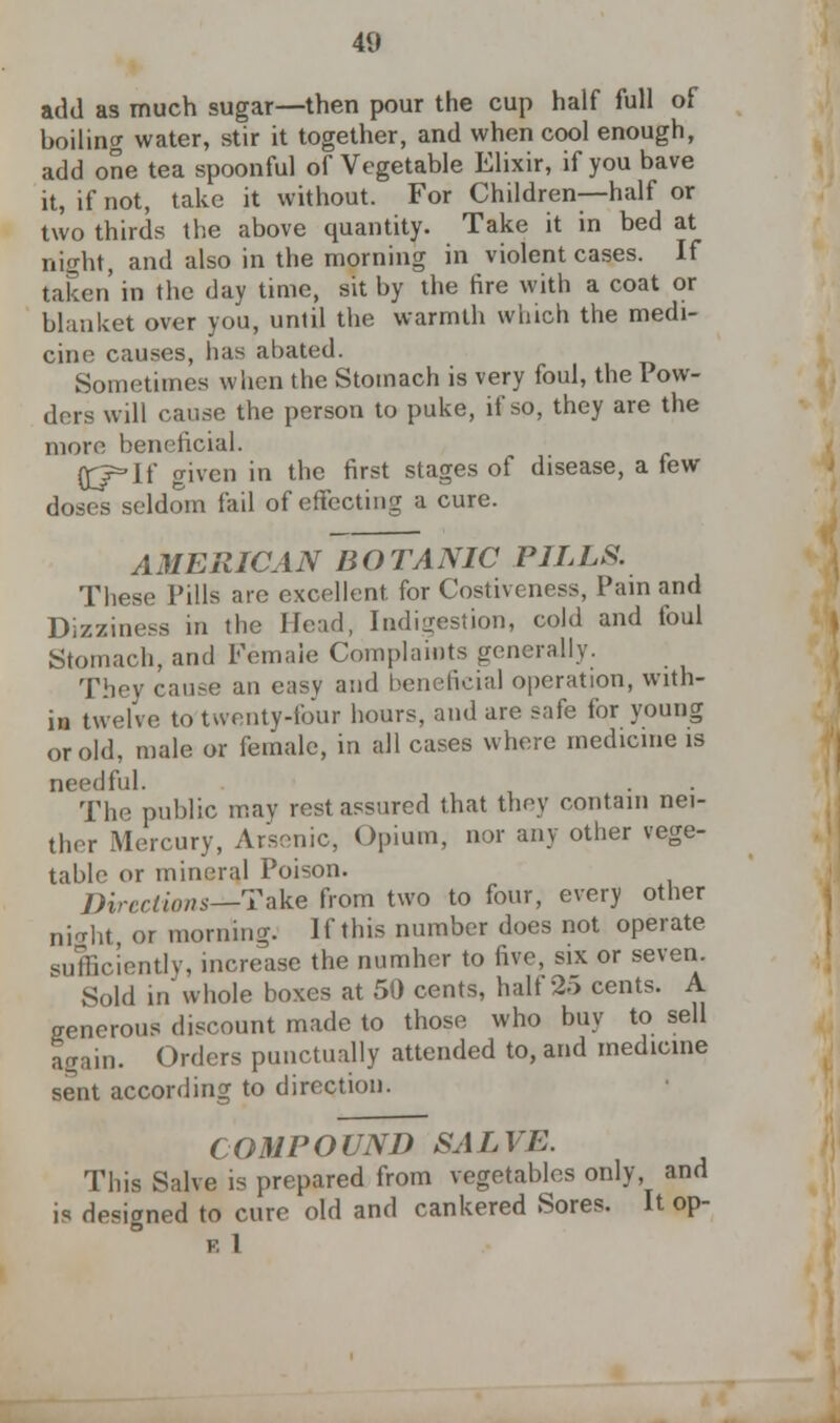 add as much sugar—then pour the cup half full of boiling water, stir it together, and when cool enough, add one tea spoonful of Vegetable Elixir, if you bave it, if not, take it without. For Children—half or two thirds the above quantity. Take it in bed at night, and also in the morning in violent cases. If taken' in the day time, sit by the fire with a coat or blanket over you, until the warmth which the medi- cine causes, has abated. Sometimes when the Stomach is very foul, the Pow- ders will cause the person to puke, if so, they are the more beneficial. (£r*lf given in the first stages of disease, a few doses seldom fail of effecting a cure. AMERICAN BOTANIC PILLS. These Pills are excellent, for Costiveness, Pain and Dizziness in the Head, Indigestion, cold and foul Stomach, and Female Complaints generally. They cause an easy and beneficial operation, with- in twelve to twenty-four hours, and are safe for young or old, male or female, in all cases where medicine is needful. The public may rest assured that they contain nei- ther Mercury, Arsenic, Opium, nor any other vege- table or mineral Poison. Directions—Take from two to four, every other night, or morning. If this number does not operate sufficiently, increase the numher to five, six or seven. Sold in whole boxes at 50 cents, half 25 cents. A generous discount made to those who buy to sell again. Orders punctually attended to, and medicine sent according to direction. COMPOUND SALVE. This Salve is prepared from vegetables only and is designed to cure old and cankered Sores. It op- f. 1