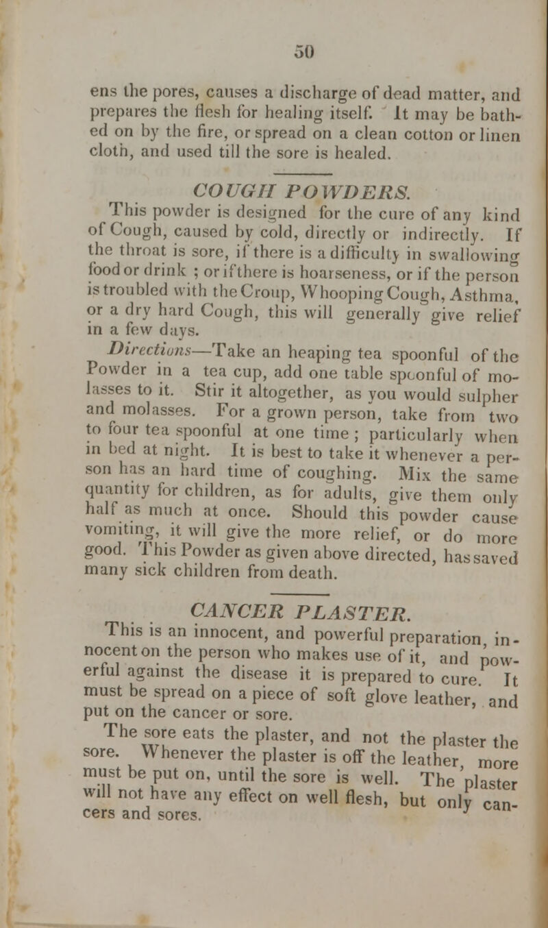 oO ens ihe pores, causes a discharge of dead matter, and prepares the flesh for healing itself. It may be bath- ed on by the fire, or spread on a clean cotton or linen cloth, and used till the sore is healed. CO UGII P O WDERS. This powder is designed for the cure of any kind of Cough, caused by cold, directly or indirectly. If the throat is sore, if there is a difficulty in swallowing food or drink ; or if there is hoarseness, or if the person is troubled with the Croup, Whooping Cough, Asthma, or a dry hard Cough, this will generally give relief in a few days. Directions—Take an heaping tea spoonful of the Powder in a tea cup, add one table spconful of mo- lasses to it. Stir it altogether, as you would sulpher and molasses. For a grown person, take from two to four tea spoonful at one time ; particularly when in bed at night. It is best to take it whenever a per- son has an hard time of coughing. Mix the same quantity for children, as for adults, give them only half as much at once. Should this powder cause vomiting, it will give the more relief, or do more good. This Powder as given above directed, has saved many sick children from death. CANCER PLASTER. This is an innocent, and powerful preparation in- nocent on the person who makes use of it, and pow- erful against the disease it is prepared to cure It must be spread on a piece of soft glove leather,' and put on the cancer or sore. The sore eats the plaster, and not the plaster the sore. Whenever the plaster is off the leather more must be put on, until the sore is well. The 'plaster will not have any effect on well flesh, but only can cers and sores. 3