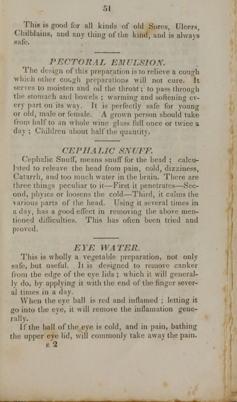 ^ This is good for all kinds of old Sores, Ulcers, Chilblains, and any thing of the kind, and is always safe. PECTORAL EMULSION. The design of this preparation is to relieve a cough which other cough preparations will not cure. It serves to moisten and oil the throat; to pass through the stomach and bowels ; warming and softening ev- ery part on'its way. It is perfectly safe for young or old, male or female. A grown person should take from half to an whole wine glass full once or twice a day ; Children about half the quantity. CEPHALIC SNUFF. Cephalic Snuff, means snuff for the head ; calcu- lated to releave the head from pain, cold, dizziness, Catarrh, and too much water in the brain. There are three things peculiar to it—First it penetrates—Sec- ond, phyics or loosens the cold—Third, it calms the various parts of the head. Using it several times in a day, has a good effect in removing the above men- tioned difficulties. This has often been tried and proved. EYE WATER. This is wholly a vegetable preparation, not only safe, but useful. It is designed to remove canker from the edge of the eye lids ; which it will general- ly do, by applying it with the end of the finger sever- al times in a day. When the eye ball is red and inflamed ; letting it go into the eve, it will remove the inllamation gene- rally. If the ball of the eye is cold, and in pain, bathing the upper eye lid, will commonly take away the pain. «3