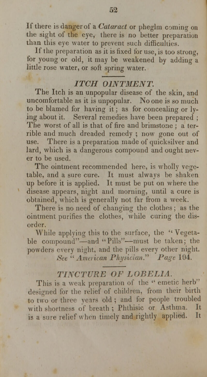 If there is danger of a Cataract or pheglm coming on the sight of the eye, there is no better preparation than this eye water to prevent such difficulties. If the preparation as it is fixed for use, is too strong, for young or old, it may be weakened by adding a little rose water, or soft spring water. ITCH OINTMENT. The Itch is an unpopular disease of the skin, and uncomfortable as it is unpopular. No one is so much to be blamed for having it; as for concealing or ly- ing about it. Several remedies have been prepared ; The worst of all is that of fire and brimstone ; a ter- rible and much dreaded remedy ; now gone out of use. There is a preparation made of quicksilver and lard, which is a dangerous compound and ought nev- er to be used. The ointment recommended here, is wholly vege- table, and a sure cure. It must always be shaken up before it is applied. It must be put on where the disease appears, night and morning, until a cure is obtained, which is generally not far from a week. There is no need of changing the clothes; as the ointment purifies the clothes, while curing the dis- order. While applying this to the surface, the Vegeta- ble compound—and Pills—must be taken; the powders every night, and the pills every other night. See  American Physician. Page 104. TINCTURE OF LOBELIA. This is a weak preparation of the  emetic herb designed for the relief of children, from their birth to two or three years old ; and for people troubled with shortness of breath ; Phthisic or Asthma. It is a sure relief when timely and rightly applied. It