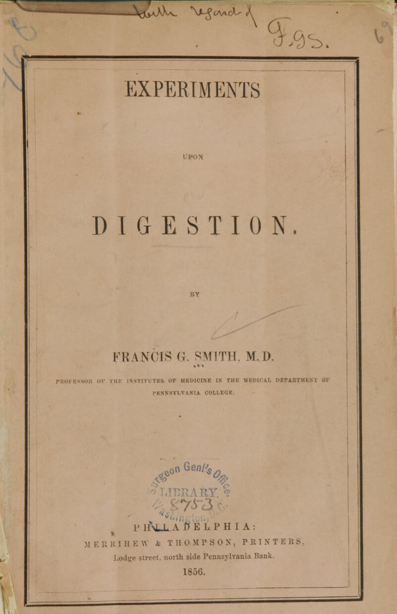 J^aJOw. \MJc/\A.ct- X ,9s. EXPERIMENTS UPON DIGESTION. FRANCIS a. SMITH. M.D. «t \ PROKKSSOJ5 OV Hi)- INSTITUTES OF MEDICINE IN THE MBDICAX ['KPAUfMl PENNSYLVANIA COLLEGK. >«««>% P lf^LLA J1ELPH 1 A: M E U K I H E W & T II 0 MPSON, PRINT E R S Lodge street, north side Pennsylvania Bank. 1856.