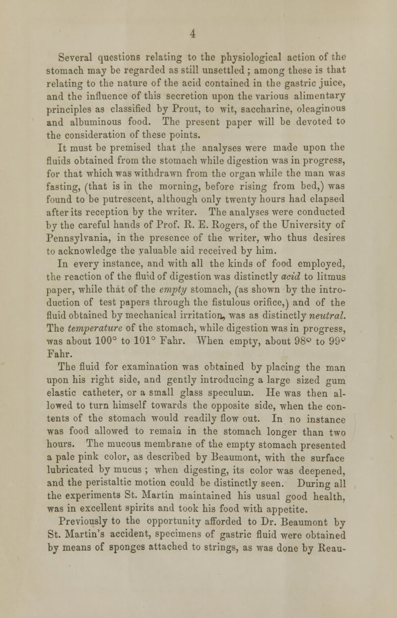 Several questions relating to the physiological action of the stomach may be regarded as still unsettled ; among these is that relating to the nature of the acid contained in the gastric juice, and the influence of this secretion upon the various alimentary principles as classified by Prout, to wit, saccharine, oleaginous and albuminous food. The present paper will be devoted to the consideration of these points. It must be premised that the analyses were made upon the fluids obtained from the stomach while digestion was in progress, for that which was withdrawn from the organ while the man was fasting, (that is in the morning, before rising from bed,) was found to be putrescent, although only twenty hours had elapsed after its reception by the writer. The analyses were conducted by the careful hands of Prof. R. E. Rogers, of the University of Pennsylvania, in the presence of the writer, who thus desires to acknowledge the valuable aid received by him. In every instance, and with all the kinds of food employed, the reaction of the fluid of digestion was distinctly acid to litmus paper, while that of the empty stomach, (as shown by the intro- duction of test papers through the fistulous orifice,) and of the fluid obtained by mechanical irritation, was as distinctly neutral. The temperature of the stomach, while digestion was in progress, was about 100° to 101° Fahr. When empty, about 98° to 99° Fahr. The fluid for examination was obtained by placing the man upon his right side, and gently introducing a large sized gum elastic catheter, or a small glass speculum. He was then al- lowed to turn himself towards the opposite side, when the con- tents of the stomach would readily flow out. In no instance was food allowed to remain in the stomach longer than two hours. The mucous membrane of the empty stomach presented a pale pink color, as described by Beaumont, with the surface lubricated by mucus ; when digesting, its color was deepened, and the peristaltic motion could be distinctly seen. During all the experiments St. Martin maintained his usual good health, was in excellent spirits and took his food with appetite. Previously to the opportunity afforded to Dr. Beaumont by St. Martin's accident, specimens of gastric fluid were obtained by means of sponges attached to strings, as was done by Reau-