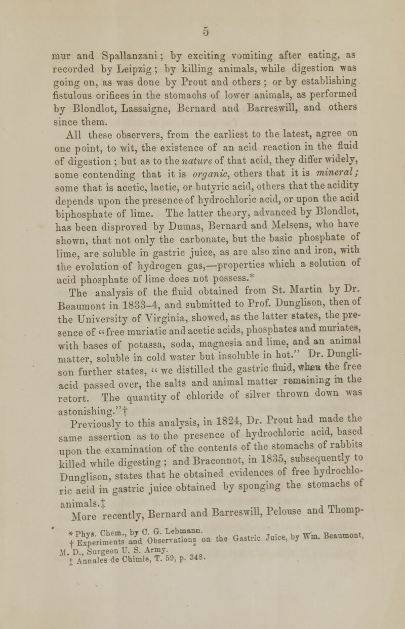 raur and Spallanzani; by exciting vomiting after eating, as recorded by Leipzig ; by killing animals, while digestion was going on, as was done by Prout and others ; or by establishing fistulous orifices in the stomachs of lower animals, as performed by Blondlot, Lassaigne, Bernard and Barreswill, and others since them. All these observers, from the earliest to the latest, agree on one point, to wit, the existence of an acid reaction in the fluid of digestion ; but as to the nature of that acid, they differ widely, some contending that it is organic, others that it is mineral; some that is acetic, lactic, or butyric acid, others that the acidity depends upon the presence of hydrochloric acid, or upon the acid biphosphate of lime. The latter theory, advanced by Blondlot, has been disproved by Dumas, Bernard and Melsens, who have shown, that not only the carbonate, but the basic phosphate of lime, are soluble in gastric juice, as are also zinc and iron, with the evolution of hydrogen gas,—properties which a solution of acid phosphate of lime does not possess.* The analysis of the fluid obtained from St. Martin by Dr. Beaumont in 1833-4, and submitted to Prof. Dunglison, then of the University of Virginia, showed, as the latter states, the pre- sence of free muriatic and acetic acids, phosphates and muriates, with bases of potassa, soda, magnesia and lime, and an animal matter, soluble in cold water but insoluble in hot. Dr. Dungh- son further states, « we distilled the gastric fluid, whea the free acid passed over, the salts and animal matter remaining m the retort. The quantity of chloride of silver thrown down was astonishing.f , , •, ., Previously to this analvsis, in 1824, Dr. Trout had made the same assertion as to the presence of hydrochloric acid, based upon the examination of the contents of the stomachs of rabbits killed while digesting ; and Braconnot, in 1835, subsequently to Dun-lison, states that he obtained evidences of free hydrochlo- ric aeid in gastric juice obtained by sponging the stomachs ot ^Morl' recently, Bernard and Barreswill, Pelouse and Thomp- y^e^^^si:^on the Gastric Juice, byWn, Beaumont, M. D., Surgeon U. S. Army. J Annates de Chimie, T. 59, p. 348.