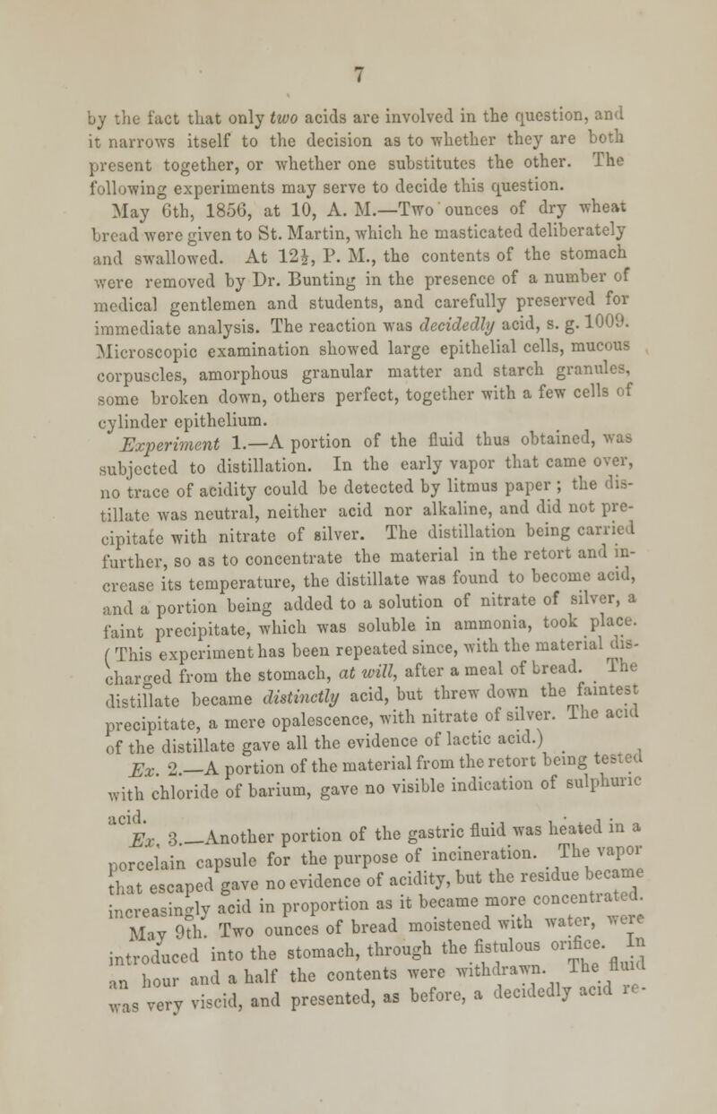 by the fact that only two acids are involved in the question, and it narrows itself to the decision as to whether they are both present together, or whether one substitutes the other. The following experiments may serve to decide this question. May 6th, 1856, at 10, A. M.—Two ounces of dry wheat bread were given to St. Martin, which he masticated deliberately and swallowed. At 12J, P. M., the contents of the stomach were removed by Dr. Bunting in the presence of a number of medical gentlemen and students, and carefully preserved for immediate analysis. The reaction was decidedly acid, s. g. 1009. Microscopic examination showed large epithelial cells, mucous corpuscles, amorphous granular matter and starch granules, some broken down, others perfect, together with a few cells of cylinder epithelium. Experiment 1.—A portion of the fluid thus obtained, was subjected to distillation. In the early vapor that came over, no trace of acidity could be detected by litmus paper ; the dis- tillate was neutral, neither acid nor alkaline, and did not pre- cipitate with nitrate of silver. The distillation being carried further, so as to concentrate the material in the retort and in- crease its temperature, the distillate was found to become acid, and a portion being added to a solution of nitrate of silver, a faint precipitate, which was soluble in ammonia, took place. ( This experiment has been repeated since, with the material dis- charged from the stomach, at will, after a meal of bread. The distillate became distinctly acid, but threw down the faintest precipitate, a mere opalescence, with nitrate of silver. The acid of the distillate gave all the evidence of lactic acid.) _ Ex 2 —A portion of the material from the retort being tested With chloride of barium, gave no visible indication of sulphuric ^Ex 3 —Another portion of the gastric fluid was heated in a porcelain capsule for the purpose of incineration. The vapor that escaped gave no evidence of acidity, but the residue became increasingly acid in proportion as it became more concentiated. Miv 9th. Two ounces of bread moistened with water, were introduced into the stomach, through the fistulous orifice In an hour and a half the contents were withdrawn The flu d was very viscid, and presented, as before, a decidedly add re-