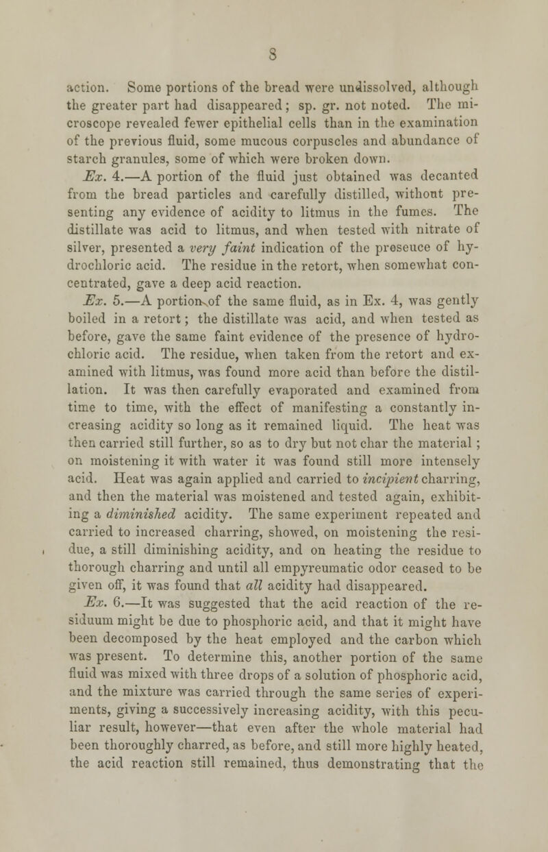 action. Some portions of the bread were undissolved, although the greater part had disappeared; sp. gr. not noted. The mi- croscope revealed fewer epithelial cells than in the examination of the previous fluid, some mucous corpuscles and abundance of starch granules, some of which were broken down. Ex. 4.—A portion of the fluid just obtained was decanted from the bread particles and carefully distilled, without pre- senting any evidence of acidity to litmus in the fumes. The distillate was acid to litmus, and when tested with nitrate of silver, presented a very faint indication of the preseuce of hy- drochloric acid. The residue in the retort, when somewhat con- centrated, gave a deep acid reaction. Ex. 5.—A portioiKof the same fluid, as in Ex. 4, was gently boiled in a retort; the distillate was acid, and when tested as before, gave the same faint evidence of the presence of hydro- chloric acid. The residue, when taken from the retort and ex- amined with litmus, was found more acid than before the distil- lation. It was then carefully evaporated and examined from time to time, with the effect of manifesting a constantly in- creasing acidity so long as it remained liquid. The heat was then carried still further, so as to dry but not char the material; on moistening it with water it was found still more intensely acid. Heat was again applied and carried to incipient charring, and then the material was moistened and tested again, exhibit- ing a diminished acidity. The same experiment repeated and carried to increased charring, showed, on moistening the resi- due, a still diminishing acidity, and on heating the residue to thorough charring and until all empyreumatic odor ceased to be given off, it was found that all acidity had disappeared. Ex. 6.—It was suggested that the acid reaction of the re- siduum might be due to phosphoric acid, and that it might have been decomposed by the heat employed and the carbon which was present. To determine this, another portion of the same fluid was mixed with three drops of a solution of phosphoric acid, and the mixture was carried through the same series of experi- ments, giving a successively increasing acidity, with this pecu- liar result, however—that even after the whole material had been thoroughly charred, as before, and still more highly heated, the acid reaction still remained, thus demonstrating that the