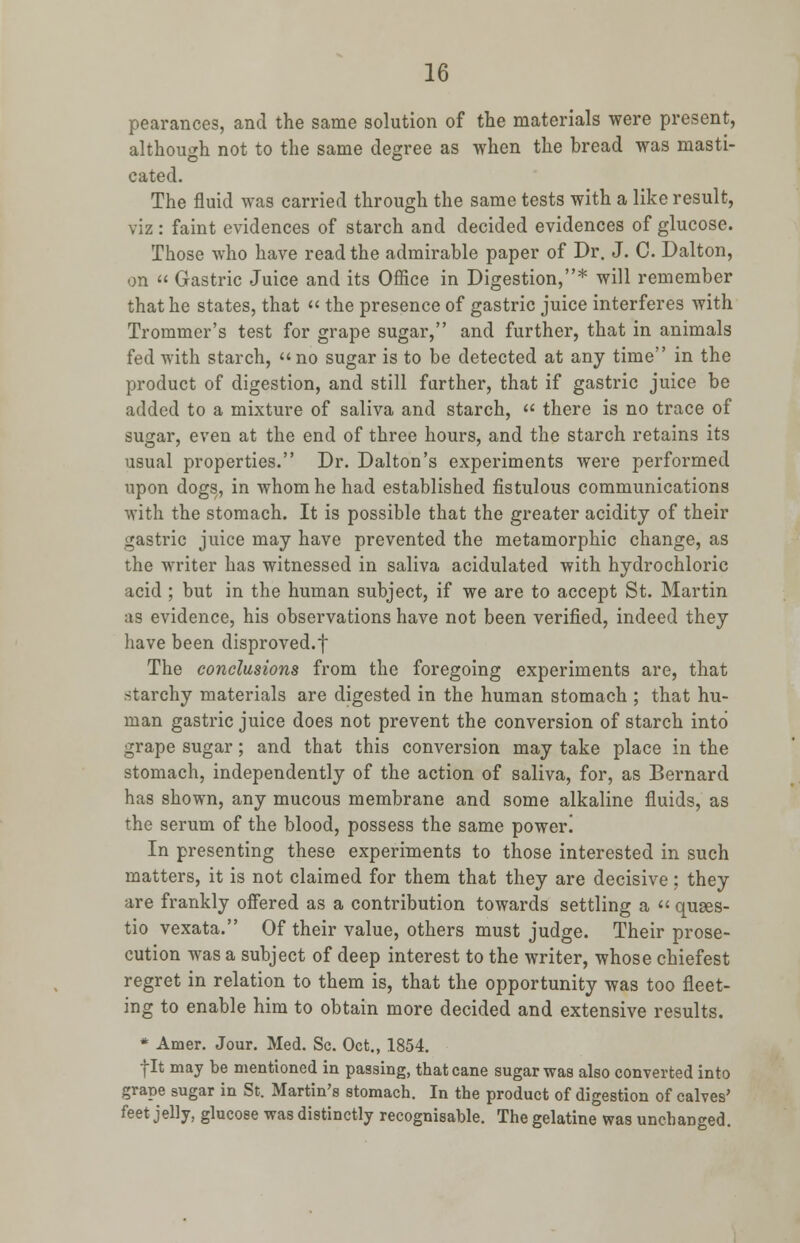 pearances, and the same solution of the materials were present, although not to the same degree as when the bread was masti- cated. The fluid was carried through the same tests with a like result, viz: faint evidences of starch and decided evidences of glucose. Those who have read the admirable paper of Dr. J. C. Dalton, on » Gastric Juice and its Office in Digestion,* will remember that he states, that  the presence of gastric juice interferes with Trommer's test for grape sugar, and further, that in animals fed with starch, no sugar is to be detected at any time in the product of digestion, and still farther, that if gastric juice be added to a mixture of saliva and starch,  there is no trace of sugar, even at the end of three hours, and the starch retains its usual properties. Dr. Dalton's experiments were performed upon dogs, in whom he had established fistulous communications with the stomach. It is possible that the greater acidity of their gastric juice may have prevented the metamorphic change, as the writer has witnessed in saliva acidulated with hydrochloric acid ; but in the human subject, if we are to accept St. Martin as evidence, his observations have not been verified, indeed they have been disproved.f The conclusions from the foregoing experiments are, that starchy materials are digested in the human stomach ; that hu- man gastric juice does not prevent the conversion of starch into grape sugar; and that this conversion may take place in the stomach, independently of the action of saliva, for, as Bernard has shown, any mucous membrane and some alkaline fluids, as the serum of the blood, possess the same power! In presenting these experiments to those interested in such matters, it is not claimed for them that they are decisive; they are frankly offered as a contribution towards settling a « quses- tio vexata. Of their value, others must judge. Their prose- cution was a subject of deep interest to the writer, whose chiefest regret in relation to them is, that the opportunity was too fleet- ing to enable him to obtain more decided and extensive results. * Amer. Jour. Med. Sc. Oct., 1854. fit may be mentioned in passing, that cane sugar was also converted into grape sugar in St. Martin's stomach. In the product of digestion of calves' feet jelly, glucose was distinctly recognisable. The gelatine was unchanged.