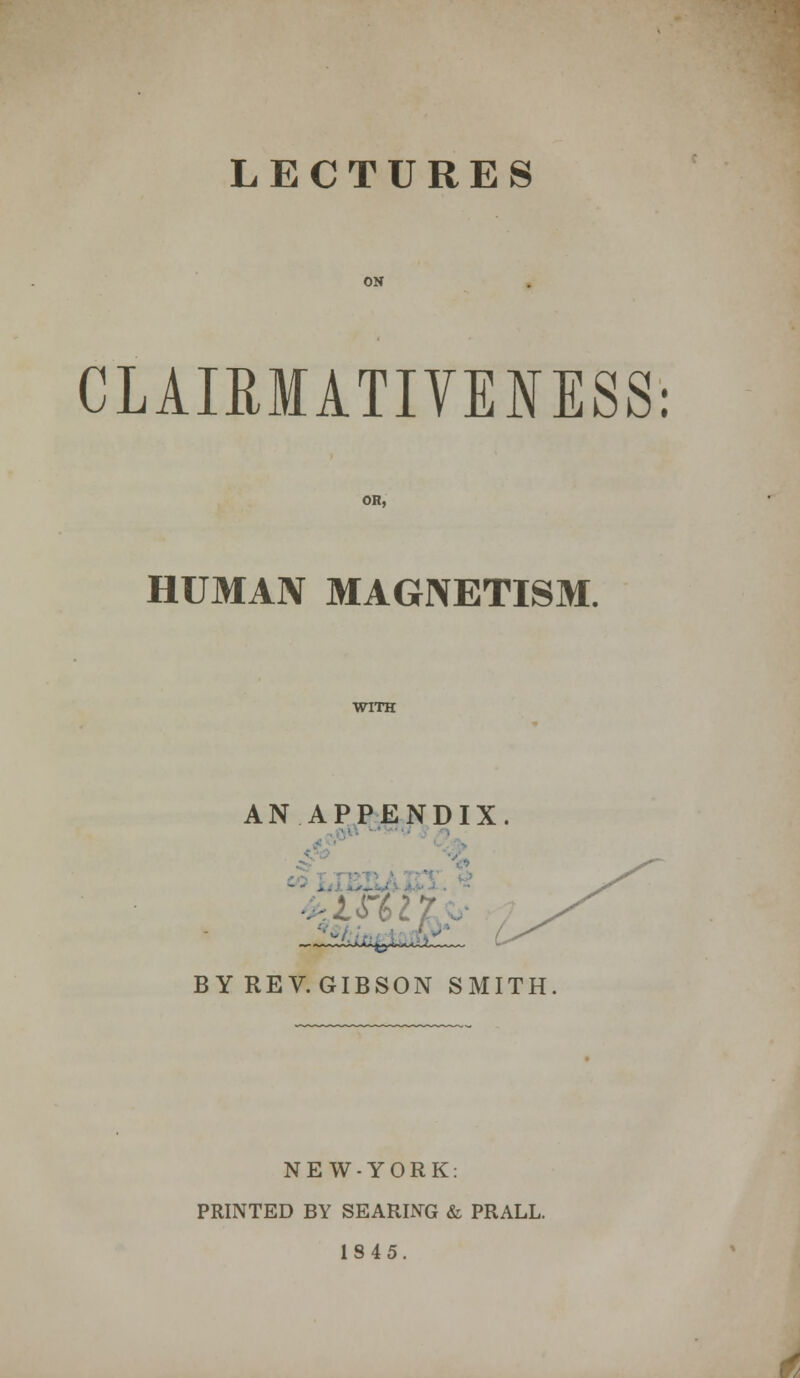 ON CLAIRMATIVEOSS: OR, HUMAN MAGNETISM. WITH AN APPENDIX. BYREV.GIBSON SMITH NEW-YORK: PRINTED BY SEARING & PRALL. 1845.