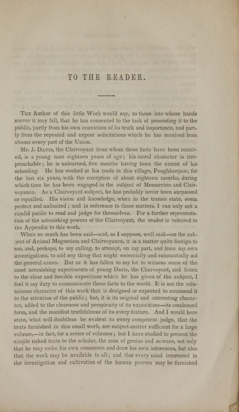 TO THE READER. The Author of this little Work would say, to those into whose hands soever it may fall, that he has consented to the task of presenting it to the public, partly from his own conviction of its truth and importance, and part- ly from the repeated and urgent solicitations which he has received from almost every part of the Union. Mr. J. Davis, the Clairvoyant from whom these facts have been receiv- ed, is a young man eighteen years of age; his moral character is irre- proachable ; he is unlearned, five months having been the extent of his schooling. He has worked at his trade in this village, Poughkeepsie, for the last six years, with the exception of about eighteen months, during which time he has been engaged in the subject of Mesmerism and Clair- voyance. As a Clairvoyant subject, he has probably never been surpassed or equalled. His vision and knowledge, when in the transic state, seem perfect and unlimited ; and in reference to these matters, I can only ask a candid public to read and judge for themselves. For a further representa- tion of the astonishing powers of the Clairvoyant, the reader is referred to the Appendix to this work. When so much has been said—and, as I suppose, well said—on the sub- ject of Animal Magnetism and Clairvoyance, it is a. matter quite foreign to me, and, perhaps, to my calling, to attempt, on my part, and from my own investigations, to add any thing that might essentially and substantially aid the general cause. But as it has fallen to my lot to witness some of the most astonishing experiments of young Davis, the Clairvoyant, and listen to the clear and forcible expositions which he has given of the subject, I feel it my duty to communicate these facts to the world. It is not the volu- minous character of this work that is designed or expected to commend it to the attention of the public; but, it is its original and interesting charac- ter, added to the clearness and perspicuity of its expositions—its condensed form, and the manifest truthfulness of its every feature. And I would here state, what will doubtless be evident to every competent judge, that the texts furnished in this small work, are subject-matter sufficient for a large volume,—in fact, for a series of volumes ; but I have studied to present the eimple naked texts to the scholar, the man of genius and science, not only that he may make his own comments and draw his own inferences, but also that the work may be available to all; and that every mind interested in the investigation and cultivation of the human powers may be furnished