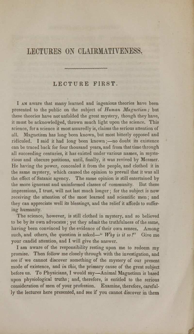 LECTURES ON CLAIRMATIYENESS. LECTURE FIRST. I am aware that many learned and ingenious theories have been presented to the public on the subject of Human Magnetism; but these theories have not unfolded the great mystery, though they have, it must be acknowledged, thrown much light upon the science. This science, for a science it most assuredly is, claims the serious attention of all. Magnetism has long been known, but most bitterly opposed and ridiculed. I said it had long been known;—no doubt its existence can be traced back for four thousand years, and from that time through all succeeding centuries, it has existed under various names, in myste- rious and obscure positions, until, finally, it was revived by Mesmer. He having the power, concealed it from the people, and clothed it in the same mystery, which caused the opinion to prevail that it was all the effect of Satanic agency. The same opinion is still entertained by the more ignorant and uninformed classes of community. But these impressions, I trust, will not last much longer; for the subject is now receiving the attention of the most learned and scientific men; and they can appreciate well its blessings, and the relief it affords to suffer- ing humanity. The science, however, is still clothed in mystery, and so believed to be by its own advocates; yet they admit the truthfulness of the same, having been convinced by the evidence of their own senses. Among such, and others, the question is asked— Why is it so .? Give me your candid attention, and I will give the answer. I am aware of the responsibility resting upon me to redeem my promise. Then follow me closely through with the investigation, and see if we cannot discover something of the mystery of our present mode of existence, and in this, the primary cause of the great subject before us. To Physicians, I would say—Animal Magnetism is based upon physiological truths; and, therefore, is entitled to the serious consideration of men of your profession. Examine, therefore, careful- ly the lectures here presented, and see if you cannot discover in them