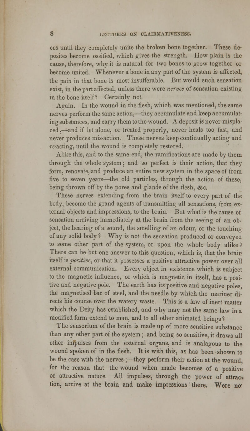 ces until they completely unite the broken bone together. These de- posites become ossified, which gives the strength. How plain is the cause, therefore, why it is natural for two bones to grow together or become united. Whenever a bone in any part of the system is affected, the pain in that bone is most insufferable. But would such sensation exist, in the part affected, unless there were nerves of sensation existing in the bone itself? Certainly not. Again. In the wound in the flesh, which was mentioned, the same nerves perform the same action,—they accumulate and keep accumulat- ing substances, and carry them to the wound. A deposit is never mispla- ced ,—and if let alone, or treated properly, never heals too fast, and never produces mis-action. These nerves keep continually acting and re-acting, until the wound is completely restored. Alike this, and to the same end, the ramifications are made by them through the whole system; and so perfect is their action, that they form, renovate, and produce an entire new system in the space of from five to seven years—the old particles, through the action of these, being thrown off by the pores and glands of the flesh, &c. These nerves extending from the brain itself to every part of the body, become the grand agents of transmitting all sensations, fro'm ex- ternal objects and impressions, to the brain. But what is the cause of sensation arriving immediately at the brain from the seeing of an ob* ject, the hearing of a sound, the smelling of an odour, or the touching of any solid body? Why is not the sensation produced or conveyed to some other part of the system, or upon the whole body alike ? There can be but one answer to this question, which is, that the braip itself is positive, or that it possesses a positive attractive power over all external communication. Every object in existence which is subject to the magnetic influence, or which is magnetic in itself, has a posi- tive and negative pole. The earth has its positive and negative poles, the magnetised bar of steel, and the needle by which the mariner di- rects his course over the watery waste. This is a law of inert matter which the Deity has established, and why may not the same law in a modified form extend to man, and to all other animated beings ? The sensorium of the brain is made up of more sensitive substance than any other part of the system ; and being so sensitive, it draws all other impulses from the external organs, and is analagous to the wound spoken of in the flesh. It is with this, as has been shown to be the case with the nerves ;—they perform their action at the wound, for the reason that the wound when made becomes of a positive or attractive nature. All impulses, through the power of attrac* tion, arrive at the brain and make impressions ' there. Were nC