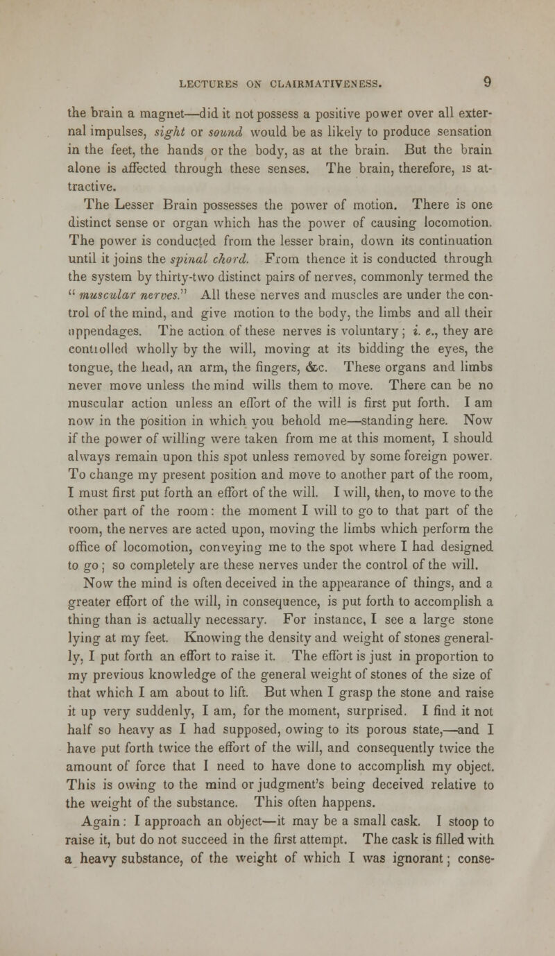 the brain a magnet—did it not possess a positive power over all exter- nal impulses, sight or sound would be as likely to produce sensation in the feet, the hands or the body, as at the brain. But the brain alone is affected through these senses. The brain, therefore, is at- tractive. The Lesser Brain possesses the power of motion. There is one distinct sense or organ which has the power of causing locomotion. The power is conducted from the lesser brain, down its continuation until it joins the spinal chord. From thence it is conducted through the system by thirty-two distinct pairs of nerves, commonly termed the  muscular nerves. All these nerves and muscles are under the con- trol of the mind, and give motion to the body, the limbs and all their nppendages. The action of these nerves is voluntary; i. e., they are conUollcd wholly by the will, moving at its bidding the eyes, the tongue, the head, an arm, the fingers, &.c. These organs and limbs never move unless the mind wills them to move. There can be no muscular action unless an effort of the will is first put forth. I am now in the position in which you behold me—standing here. Now if the power of willing were taken from me at this moment, I should always remain upon this spot unless removed by some foreign power. To change my present position and move to another part of the room, I must first put forth an effort of the will. I will, then, to move to the other part of the room: the moment I will to go to that part of the room, the nerves are acted upon, moving the limbs which perform the office of locomotion, conveying me to the spot where I had designed to go; so completely are these nerves under the control of the will. Now the mind is often deceived in the appearance of things, and a greater effort of the will, in consequence, is put forth to accomplish a thing than is actually necessary. For instance, I see a large stone lying at my feet. Knowing the density and weight of stones general- ly, I put forth an effort to raise it. The effort is just in proportion to my previous knowledge of the general weight of stones of the size of that which I am about to lift. But when I grasp the stone and raise it up very suddenly, I am, for the moment, surprised. I find it not half so heavy as I had supposed, owing to its porous state,—and I have put forth twice the effort of the will, and consequently twice the amount of force that I need to have done to accomplish my object. This is owing to the mind or judgment's being deceived relative to the weight of the substance. This often happens. Again: I approach an object—it may be a small cask. I stoop to raise it, but do not succeed in the first attempt. The cask is filled with a heavy substance, of the weight of which I was ignorant; conse-