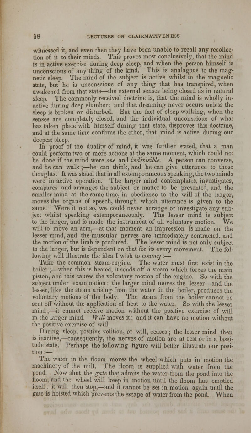 witnessed it, and even then they have been unable to recall any recollec- tion of it to their minds. This proves most conclusively, that the mind is in active exercise during deep sleep, and when the person himself is unconscious of any thing of the kind. This is analagous to the mag- netic sleep. The mind of the subject is active whilst in the magnetic state, but he is unconscious of any thing that has transpired, when awakened from that state—the external senses being closed as in natural sleep. The commonly received doctrine is, that the mind is wholly in- active during deep slumber ; and that dreaming never occurs unless the sleep is broken or disturbed. But the fact of sleep-walking, when the senses are completely closed, and the individual unconscious of what has taken place with himself during that state, disproves this doctrine, and at the same time confirms the other, that mind is active during our deepest sleep. In proof of the duality of mind, it was further stated, that a man could perform two or more actions at the same moment, which could not be done if the mind were one and indivisible. A person can converse, and he can walk;—he can think, and he can give utterance to those thoughts. It was stated that in all extemporaneous speaking, the two minds were in active operation. The larger mind contemplates, investigates, compares and arranges the subject or matter to be presented, and the smaller mmd at the same time, in obedience to the will of the larger, moves the organs of speech, through which utterance is given to the same. Were it not so, we could never arrange or investigate any sub- ject whilst speaking extemporaneously. The lesser mind is subject to the larger, and is made the instrument of all voluntary motion. We will to move an arm,—at that moment an impression is made on the lesser mind, and the muscular nerves are immediately contracted, and the motion of the limb is produced. The lesser mind is not only subject to the larger, but is dependent on that for its every movement. The fol- lowing will illustrate the idea I wish to convey:— Take the common steam-engine. The water must first exist in the boiler ;—when this is heated, it sends off a steam which forces the main piston, and this causes the voluntary motion of the engine. So with the subject under examination ; the larger mind moves the lesser—and the lesser, like the steam arising from the water in the boiler, produces the voluntary motions of the body. The steam from the boiler cannot be sent off without the application of heat to the water. So with the lesser mind;—it cannot receive motion without the positive exercise of will in the larger mind. Will moves it; and it can have no motion without the positive exercise of will. During sleep, positive volition, or will, ceases ; the lesser mind then is inactive,—consequently, the nerves of motion are at rest or in a lassi- tude state. Perhaps the following figure will better illustrate our posi- tion :— The water in the fioom moves the wheel which puts in motion the machinery of the mill. The floom is supplied with water from the pond. Now shut the gale that admits the water from the pond into the floom, and the wheel will keep in motion until the fioom has emptied itself: it will then stop,—and it cannot be set in motion again until the gate is hoisted which prevents the escape of water from the pond. When