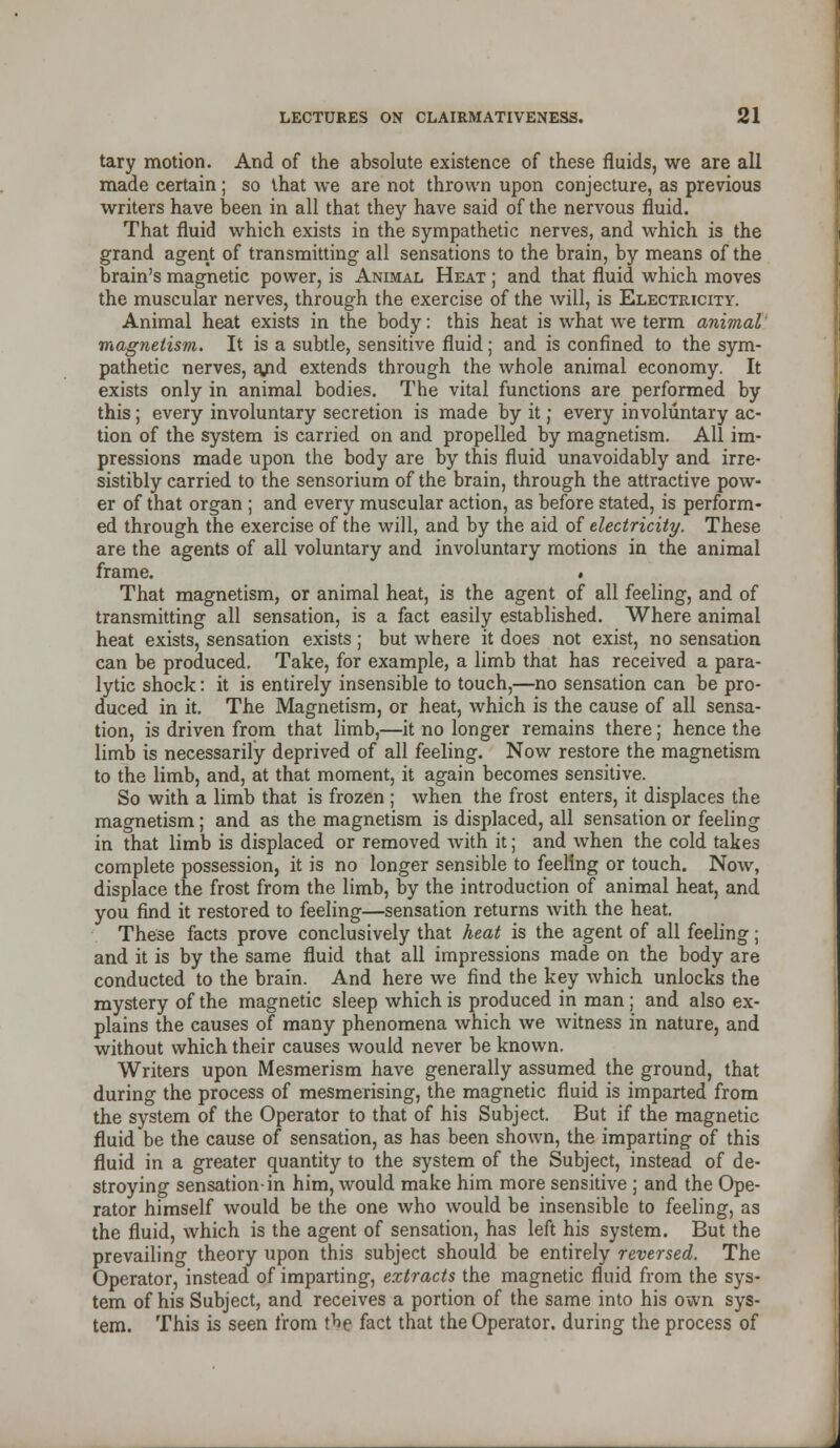 tary motion. And of the absolute existence of these fluids, we are all made certain; so that we are not thrown upon conjecture, as previous writers have been in all that they have said of the nervous fluid. That fluid which exists in the sympathetic nerves, and which is the grand agent of transmitting all sensations to the brain, by means of the brain's magnetic power, is Animal Heat ; and that fluid which moves the muscular nerves, through the exercise of the will, is Electricity. Animal heat exists in the body: this heat is what we term animal magnetism. It is a subtle, sensitive fluid; and is confined to the sym- pathetic nerves, ajnd extends through the whole animal economy. It exists only in animal bodies. The vital functions are performed by this; every involuntary secretion is made by it; every involuntary ac- tion of the system is carried on and propelled by magnetism. All im- pressions made upon the body are by this fluid unavoidably and irre- sistibly carried to the sensorium of the brain, through the attractive pow- er of that organ ; and every muscular action, as before stated, is perform- ed through the exercise of the will, and by the aid of electricity. These are the agents of all voluntary and involuntary motions in the animal frame. . That magnetism, or animal heat, is the agent of all feeling, and of transmitting all sensation, is a fact easily established. Where animal heat exists, sensation exists; but where it does not exist, no sensation can be produced. Take, for example, a limb that has received a para- lytic shock: it is entirely insensible to touch,—no sensation can be pro- duced in it. The Magnetism, or heat, which is the cause of all sensa- tion, is driven from that limb,—it no longer remains there; hence the limb is necessarily deprived of all feeling. Now restore the magnetism to the limb, and, at that moment, it again becomes sensitive. So with a limb that is frozen ; when the frost enters, it displaces the magnetism; and as the magnetism is displaced, all sensation or feeling in that limb is displaced or removed with it; and when the cold takes complete possession, it is no longer sensible to feeling or touch. Now, displace the frost from the limb, by the introduction of animal heat, and you find it restored to feeling—sensation returns with the heat. These facts prove conclusively that heat is the agent of all feeling; and it is by the same fluid that all impressions made on the body are conducted to the brain. And here we find the key which unlocks the mystery of the magnetic sleep which is produced in man ; and also ex- plains the causes of many phenomena which we witness in nature, and without which their causes would never be known. Writers upon Mesmerism have generally assumed the ground, that during the process of mesmerising, the magnetic fluid is imparted from the system of the Operator to that of his Subject. But if the magnetic fluid be the cause of sensation, as has been shown, the imparting of this fluid in a greater quantity to the system of the Subject, instead of de- stroying sensation-in him, would make him more sensitive ; and the Ope- rator himself would be the one who would be insensible to feeling, as the fluid, which is the agent of sensation, has left his system. But the prevailing theory upon this subject should be entirely reversed. The Operator, instead of imparting, extracts the magnetic fluid from the sys- tem of his Subject, and receives a portion of the same into his own sys- tem. This is seen from the fact that the Operator, during the process of