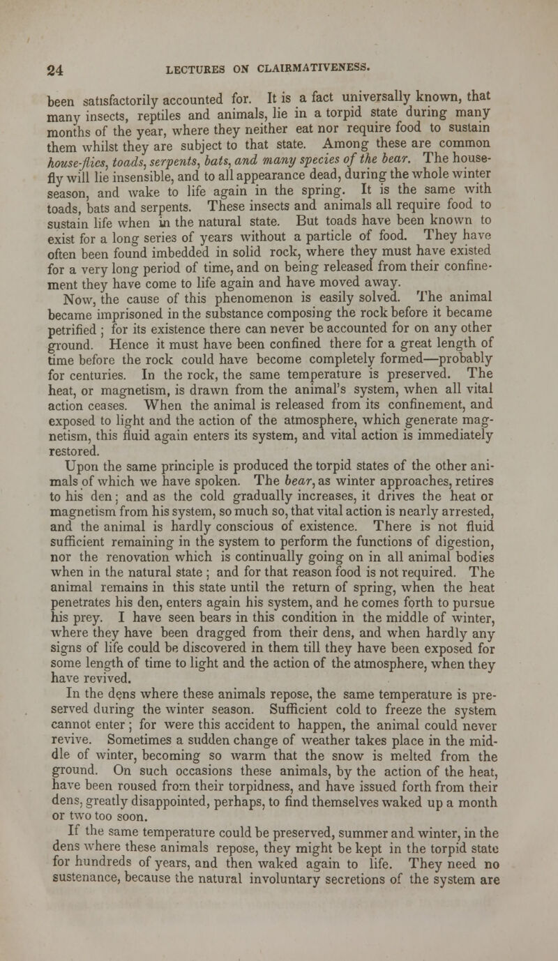 been satisfactorily accounted for. It is a fact universally known, that many insects, reptiles and animals, lie in a torpid state during many months of the year, where they neither eat nor require food to sustain them whilst they are subject to that state. Among these are common house-flies, toads, serpents, bats, and many species of the bear. The house- fly will lie insensible, and to all appearance dead, during the whole winter season, and wake to life again in the spring. It is the same with toads, bats and serpents. These insects and animals all require food to sustain life when in the natural state. But toads have been known to exist for a long series of years without a particle of food. They have often been found imbedded in solid rock, where they must have existed for a very long period of time, and on being released from their confine- ment they have come to life again and have moved away. Now, the cause of this phenomenon is easily solved. The animal became imprisoned in the substance composing the rock before it became petrified ; for its existence there can never be accounted for on any other ground. Hence it must have been confined there for a great length of time before the rock could have become completely formed—probably for centuries. In the rock, the same temperature is preserved. The heat, or magnetism, is drawn from the animal's system, when all vital action ceases. When the animal is released from its confinement, and exposed to light and the action of the atmosphere, which generate mag- netism, this fluid again enters its system, and vital action is immediately restored. Upon the same principle is produced the torpid states of the other ani- mals of which we have spoken. The bear, as winter approaches, retires to his den: and as the cold gradually increases, it drives the heat or magnetism from his system, so much so, that vital action is nearly arrested, and the animal is hardly conscious of existence. There is not fluid sufficient remaining in the system to perform the functions of digestion, nor the renovation which is continually going on in all animal bodies when in the natural state ; and for that reason food is not required. The animal remains in this state until the return of spring, when the heat penetrates his den, enters again his system, and he comes forth to pursue his prey. I have seen bears in this condition in the middle of winter, where they have been dragged from their dens, and when hardly any signs of life could be discovered in them till they have been exposed for some length of time to light and the action of the atmosphere, when they have revived. In the dens where these animals repose, the same temperature is pre- served during the winter season. Sufficient cold to freeze the system cannot enter ; for were this accident to happen, the animal could never revive. Sometimes a sudden change of weather takes place in the mid- dle of winter, becoming so warm that the snow is melted from the ground. On such occasions these animals, by the action of the heat, have been roused from their torpidness, and have issued forth from their dens, greatly disappointed, perhaps, to find themselves waked up a month or two too soon. If the same temperature could be preserved, summer and winter, in the dens where these animals repose, they might be kept in the torpid state for hundreds of years, and then waked again to life. They need no sustenance, because the natural involuntary secretions of the system are