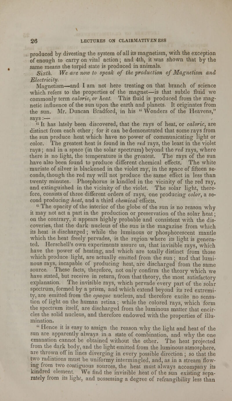 produced by divesting the system of all its magnetism, with the exception of enough to carry on vital action; and 4th, it was shown that by the same means the torpid state is produced in animals. Sixth. We are now to speak of the production of Magnetism and Electricity. Magnetism—and I am not here treating on that branch of science which refers to the properties of the magnet—is that subtle fluid we commonly term caloric, or heat. This fluid is produced from the mag- netic influence of the sun upon the earth and planets. It originates from the sun. Mr. Duncan Bradford, in his  Wonders of the Heavens, says:—  It has lately been discovered, that the rays of heat, or caloric, are distinct from each other; for it can be demonstrated that some rays from the sun produce heat which have no power of communicating light or color. The greatest heat is found in the red rays, the least in the violet rays; and in a space (in the solar spectrum) beyond the red rays, where there is no light, the temperature is the greatest. The rays of the sun have also been found to produce different chemical effects. The white muriate of silver is blackened in the violet ray, in the space of fifteen se- conds, though the red ray will not produce the same effect in less than twenty minutes. Phosphorus is kindled in the vicinity of the red ray, and extinguished in the vicinity of the violet. The solar light, there- fore, consists of three different orders of rays, one producing color, a se- cond producing heat, and a third chemical effects.  The opacity of the interior of the globe of the sun is no reason why it may not act a part in the production or preservation of the solar heat; on the contrary, it appears highly probable and consistent with the dis- coveries, that the dark nucleus of the sun is the magazine from which its heat is discharged ; while the luminous or phosphorescent mantle which the heat freely pervades, is the region where its light is genera- ted. Herschell's own experiments assure us, that invisible rays, which have the power of heating, and which are totally distinct from those which produce light, are actually emitted from the sun; and that lumi- nous rays, incapable of producing heat, are discharged from the same source. These facts, therefore, not only confirm the theory which we have stated, but receive in return, from that theory, the most satisfactory explanation. The invisible rays, which pervade every part of the solar spectrum, formed by a prism, and which extend beyond its red extremi- ty, are emitted from the opaque nucleus, and therefore excite no sensa- tion of light on the human retina ; while the colored rays, which form the spectrum itself, are discharged from the luminous matter that encir- cles the solid nucleus, and therefore endowed with the properties of illu- mination.  Hence it is easy to assign the reason why the light and heat of the sun are apparently always in a state of combination, and why the one emanation cannot be obtained without the other. The heat projected from the dark body, and the light emitted from the luminous atmosphere, are thrown off in lines diverging in every possible direction ; so that the two radiations must be uniformy intermingled, and, as in a stream flow- ing from two contiguous sources, the heat must always accompany its kindred element. We find the invisible heat of the sun existing sepa- rately from its light, and Dossessin£ a degree of refrangibilily less than