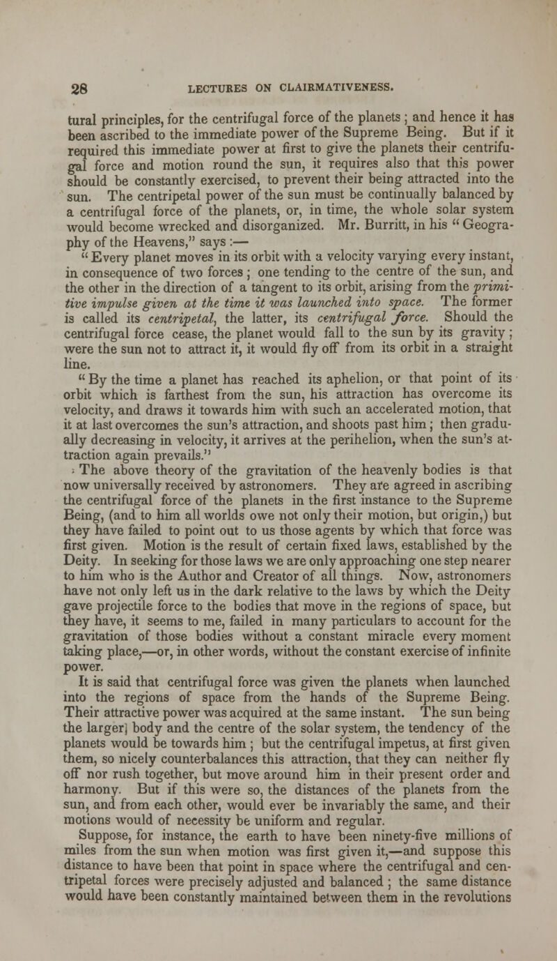 tural principles, for the centrifugal force of the planets; and hence it has been ascribed to the immediate power of the Supreme Being. But if it required this immediate power at first to give the planets their centrifu- gal force and motion round the sun, it requires also that this power should be constantly exercised, to prevent their being attracted into the sun. The centripetal power of the sun must be continually balanced by a centrifugal force of the planets, or, in time, the whole solar system would become wrecked and disorganized. Mr. Burritt, in his  Geogra- phy of the Heavens, says :—  Every planet moves in its orbit with a velocity varying every instant, in consequence of two forces ; one tending to the centre of the sun, and the other in the direction of a tangent to its orbit, arising from the primi- tive impulse given at the time it was launched into space. The former is called its centripetal, the latter, its centrifugal force. Should the centrifugal force cease, the planet would fall to the sun by its gravity ; were the sun not to attract it, it would fly off from its orbit in a straight line.  By the time a planet has reached its aphelion, or that point of its orbit which is farthest from the sun, his attraction has overcome its velocity, and draws it towards him with such an accelerated motion, that it at last overcomes the sun's attraction, and shoots past him; then gradu- ally decreasing in velocity, it arrives at the perihelion, when the sun's at- traction again prevails. ; The above theory of the gravitation of the heavenly bodies is that now universally received by astronomers. They are agreed in ascribing the centrifugal force of the planets in the first instance to the Supreme Being, (and to him all worlds owe not only their motion, but origin,) but they have failed to point out to us those agents by which that force was first given. Motion is the result of certain fixed laws, established by the Deity. In seeking for those laws we are only approaching one step nearer to him who is the Author and Creator of all things. Now, astronomers have not only left us in the dark relative to the laws by which the Deity gave projectile force to the bodies that move in the regions of space, but they have, it seems to me, failed in many particulars to account for the gravitation of those bodies without a constant miracle every moment taking place,—or, in other words, without the constant exercise of infinite power. It is said that centrifugal force was given the planets when launched into the regions of space from the hands of the Supreme Being. Their attractive power was acquired at the same instant. The sun being the larger] body and the centre of the solar system, the tendency of the planets would be towards him ; but the centrifugal impetus, at first given them, so nicely counterbalances this attraction, that they can neither fly off nor rush together, but move around him in their present order and harmony. But if this were so, the distances of the planets from the sun, and from each other, would ever be invariably the same, and their motions would of necessity be uniform and regular. Suppose, for instance, the earth to have been ninety-five millions of miles from the sun when motion was first given it,—and suppose this distance to have been that point in space where the centrifugal and cen- tripetal forces were precisely adjusted and balanced ; the same distance would have been constantly maintained between them in the revolutions