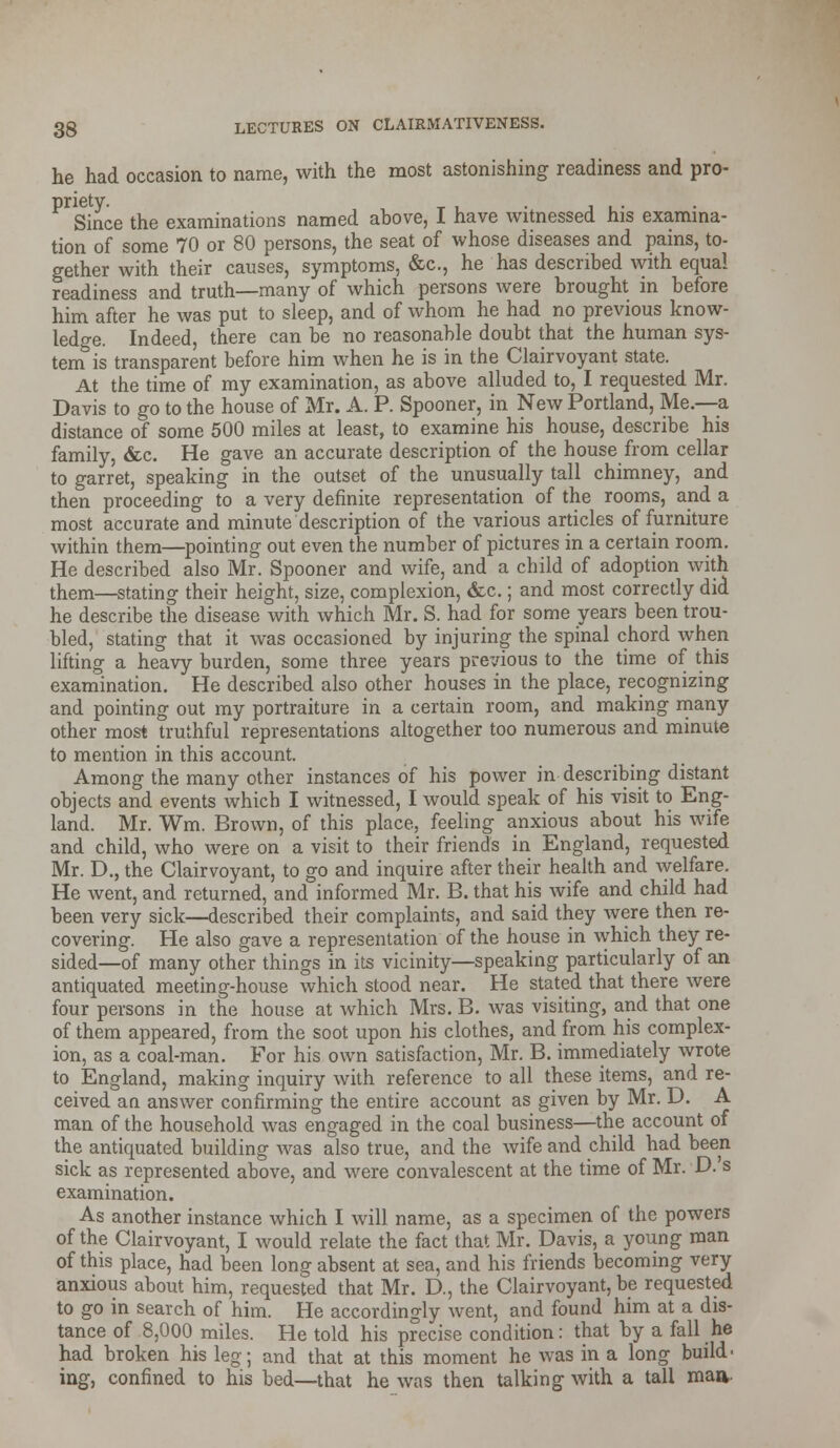 he had occasion to name, with the most astonishing readiness and pro- Since the examinations named above, I have witnessed his examina- tion of some 70 or 80 persons, the seat of whose diseases and pains, to- gether with their causes, symptoms, &c, he has described with equal readiness and truth—many of which persons were brought in before him after he was put to sleep, and of whom he had no previous know- ledge. Indeed, there can be no reasonable doubt that the human sys- tem is transparent before him when he is in the Clairvoyant state. At the time of my examination, as above alluded to, I requested Mr. Davis to go to the house of Mr. A. P. Spooner, in New Portland, Me.—a distance of some 500 miles at least, to examine his house, describe his family, &c. He gave an accurate description of the house from cellar to garret, speaking in the outset of the unusually tall chimney, and then proceeding to a very definite representation of the rooms, and a most accurate and minute description of the various articles of furniture within them—pointing out even the number of pictures in a certain room. He described also Mr. Spooner and wife, and a child of adoption with them—stating their height, size, complexion, &c.; and most correctly did he describe the disease with which Mr. S. had for some years been trou- bled, stating that it was occasioned by injuring the spinal chord when lifting a heavy burden, some three years previous to the time of this examination. He described also other houses in the place, recognizing and pointing out my portraiture in a certain room, and making many other most truthful representations altogether too numerous and minute to mention in this account. Among the many other instances of his power in describing distant objects and events which I witnessed, I would speak of his visit to Eng- land. Mr. Wm. Brown, of this place, feeling anxious about his wife and child, who were on a visit to their friends in England, requested Mr. D., the Clairvoyant, to go and inquire after their health and welfare. He went, and returned, and informed Mr. B. that his wife and child had been very sick—described their complaints, and said they were then re- covering. He also gave a representation of the house in which they re- sided—of many other things in its vicinity—speaking particularly of an antiquated meeting-house which stood near. He stated that there were four persons in the house at which Mrs. B. was visiting, and that one of them appeared, from the soot upon his clothes, and from his complex- ion, as a coal-man. For his own satisfaction, Mr. B. immediately wrote to England, making inquiry with reference to all these items, and re- ceived an answer confirming the entire account as given by Mr. D. A man of the household was engaged in the coal business—the account of the antiquated building was also true, and the wife and child had been sick as represented above, and were convalescent at the time of Mr. D. s examination. As another instance which I will name, as a specimen of the powers of the Clairvoyant, I would relate the fact that Mr. Davis, a young man of this place, had been long absent at sea, and his friends becoming very anxious about him, requested that Mr. D., the Clairvoyant, be requested to go in search of him. He accordingly went, and found him at a dis- tance of 8,000 miles. He told his precise condition: that by a fall he had broken his leg; and that at this moment he was in a long build, ing, confined to his bed—that he was then talking with a tall maa