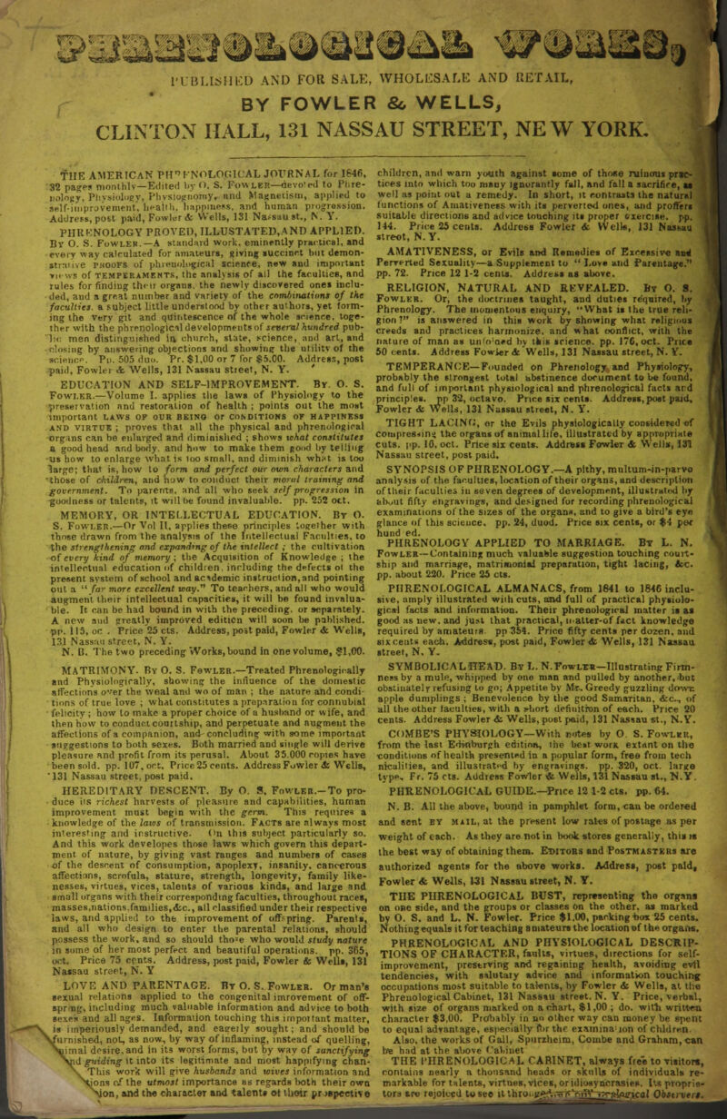 l'L BLLSHKD AND FOR SALE, WHOLESALE AND RETAIL, BY FOWLER &, WELLS, CLINTON HALL, 131 NASSAU STREET, NEW YORK. THE AMERICAN PHONOLOGICAL JOURNAL for 1846. 32 pages moruhlv—Edited by O. S. Fow ler—devoted to Phre- nology, Physiology, Physiognomy, iind Mae.nei.isin, applied to self-improvement, health, happiness, and human progression. Address, post paid, Fowler & Wells, 131 Na-sau St., N. Y. PHRKNOLOGY PROVED, ILLUSTATED, A ND APPLIED. By O. S. Fowler.—A standard work, eminently practical, and every way calculated for amateurs, giving succinct hut demon- strative rnooFS of phrenological science, new and important views of temperaments, the analysis of all the faculties, and rules for finding their organs, the newly discovered ones inclu- ded, and a great number and variety of the combinations of the faculties, a subject little understood by other authors, yet form- ing the Very git and qilintescence of the whole science, toge- ther with the phrenologicil developments of several hundred pub- lic men distinguished in, church, slate, science, and art, and •closing by answering objections and showing the ulilitvof the science. Pn. 505 duo. Pr. $1,00 or 7 for $5.00. Address, post paid, Fowler <fe Wells, 131 Nassau street, N. Y. ' EDUCATION AND SELF-IMPROVEMENT. Br. O. S. Fowler.—Volume I. applies the laws of Physiology to the preservation and restoration of health ; points out the most important laws of our being or conditions or happiness and virtue; proves that all the physical and phrenological organs can be enlarged and diminished ; shows what constitutes a good head and body, and how to make them good by telling us how to enlarge what is too small, and diminish wh*t is too large; that is, how to form and perfect our own characters and 'those of children, and how to conduct their moral training and government. To parents, and all who seek self progression in goodness or talents, it will he found invaluable, pp. 252 oct. MEMORY, OR INTELLECTUAL EDUCATION. By O. S. Fowler.—Or Vol II, applies these principles together with those drawn from the analysis of the Intellectual Faculties, to the strengthening and expanding of the intellect ; the cultivation of every kind of memory; the Acquisition of Knowledge ; the intellectual education of children, including the defects oi the present system of school and academic instruct ion, and pointing out a  far more excellent way. To teachers, and all who would augment their intellectual capacities, it will be found invalua- ble. It can be had bound in with the preceding, or separately. A new and -rreatly improved edition will soon Ire published, pp. 115, oc . Price'25 cts. Address, post paid, Fowler & Wells, 131 Nassau street. N. Y. N. B. The two preceding Works, bound in one volume, $1,00. MATRIMONY. By O. S. Fswler.—Treated Phrenologioally and Physiologically, showing the influence of the domestic affections e'er the weal and wo of man ; the nature and condi- tions of true love ; what constitutes a preparation for connubial felicity ; how to make a proper choice of a husband or wife, and then how to conduct courtship, and perpetuate and augment the affections of a companion, and concluding with some important suggestions to both sexes. Both married and single will derive pleasure and profit from its perusal. About 35.000 copies have been sold. pp. 107, oct. Price 25 cents. Address Fowier & Wells, '131 Nassau street, post paid. HEREDITARY DESCENT. By O. S. Fowlkr.-To pro- ■ duce its richest harvests of pleasure and capabilities, human improvement must begin with the germ. This requires a knowledge of the laios of transmission. Facts are always most interesting and instructive. On this subject particularly so. And this work developes those laws which govern this depart- ment of nature, by giving vast ranges and numbers of cases of the descent of consumption, apoplexy, insanity, cancerous affectitms, scrofula, stature, strength, longevity, family like- nesses, virtues, vices, talents of various kinds, and large and small organs with their corresponding faculties, throughout races, masses.nations.families,<fcc, all classified under their respective laws, and applied to the improvement of offspring. Parents, and all who design to enter the parental relations, should possess the work, and so should tho;e who would study nature in some of her most perfect and beautiful operations, pp. 365, oct. Price 75 cents. Address, postpaid, Fowler & Wells, 131 Nassau street, N. Y LOVE AND PARENTAGE. By O. S. Fowler. Or man's sexual relations applied to the congenital imrovement of off- spring, including much valuable information and advice to both sexes and all ages. Information touching this important matter, is imperiously demanded, and eagerly sought; and should be furnished, not, as now., by way of inflaming, instead of quelling, imal desire, and in its worst forms, but by way of sanctifying [id guiding it into its legitimate and most happifying chan- This work will give husbands and wives information and ijons of the utmost importance as regards both their own Mon, and the character and talents ot their prospective children, and warn youth against some of those ruinous pr«e- tices into which too many Ignorantly fall, and fall a sacrifice, i well as point out a remedy. In short, it contrasts the naturnl (unctions of Amativeness with its perverted ones, and proffers suitable directions and advice touching its proper txercise. pp. 144. Price 25 cents. Address Fowler & Wells, 131 Nassau street, N. Y. AMATIVENESS, or Evils and Remedies of Excessive aire! Perverted Sexuality—a Supplement to  Love and Parentage. pp. 72. Price 12 1-2 cents. Address as above. RELIGION, NATURAL AND RKVEALED. By O. 8. Fowler. Or, the doctrines taught, and duties required, by Phrenology. The momentous enquiry, What is the true reli- gion! is answered in this work by showing what religious creeds and practices harmonize, and what conflict, with the nature of man as unto'aed by this science, pp. 176, oct. Price 50 cents. Address Fowler <fcWells, 131 Nassau street, N. Y. TEMPERANCE—Founded on Phrenology and Physiology, probably the strongest total abstinence document to be found, and full of important physiological and phrenological facts and principles, pp 32, octavo. Price six cents. Address,post paid. Fowler & Wells, 131 Nassau street, N. Y. TIGHT LACING, or the Evils physiologically considered ef compresnin^ the organs of animal life, illustrated by appropriate cuts. pp. 10, oct. Price six cents. Address Fowler & Wells, 131 Nassau street, post paid. SYNOPSIS OF PHRENOLOGY.—A pithy, multum-in-parvo analysis of the faculties, location of their organs, and description of their faculties in seven degrees of development, illustrated by about fifty engravings, and designed for recording phrenological examinations of the sizes of the organs, and to give a bird's eye glance of this science, pp. 24, duod. Price six cents, or $4 per PHRENOLOGY APPLIED TO MARRIAGE. By L. N. Fowler—Containing much valuaWe suggestion touching court- ship and marriage, matrimonial preparation, tight lacing, Ac. pp. about 220. Price 25 cts. PHRENOLOGICAL ALMANACS, from 1641 to 1846 inclu- sive, amply illustrated with cuts, and full of practical physiolo- gical facts and information. Their phrenological matter is as good as new, and just that practical, inalter-of f«ci knowledge required by amateurs. pp354. Price fifty cents per dozen, and six cents each. Address, post paid, Fowler & Wells, 131 Nassau street, N. Y. SYMBOLICALHEAD. By L. N.Fowltr—Illustrating Firm- ness by a mule, whipped by ono man and pulled by another, but obstinatelr refusing to go; Appetite by Mr. Greedy guzzling down apple dumplings ; Benevolence by the good Samaritan, &c, of all the other (acuities, with a short definition of each. Price 20 cents. Address Fowler & Wells, post paid, 131 Nassau St., N.Y. COMBE'S PHYSIOLOGY—With notes by O. S. Fowler, from the last Edinburgh edition, the best work extant on the conditions of health presented in a popular form, free from tech nicalities, and illustrated by engravings, pp. 320, oct. lar*e type, Fr. 75 cts. Address Fowler * Wells, 131 Nassau St., N.Y. PHRENOLOGICAL GUIDE.—Price 12 1-2 cts. pp.64. N. B. All the above, bound in pamphlet form, can be ordered and sent by mail, at the present low rates of postage as per weight of each. A6 they are not in book stores generally, this is the best way of obtaining thent. Ethtobs and Postmasters are authorized agents for the above works. Address, post paid. Fowler <fc Wells, 1-31 Nassau street, N. Y. THE PHRENOLOGICAL BUST, representing the organs on one side, and the groups or classes on the other, as marked by O. S. and L. N. Fowler. Price $1,00, packing'box 25 cents. Nothing equals it for teaching amateurs the location of the organs. PHRENOLOGICAL AND PHYSIOLOGICAL DESCRIP- TIONS OF CHARACTER, faults, virtues, directions for self- improvement, preserving and regaining health, avoiding evil tendencies, with salutaiy advice and informatwn touching occupations most suitable to talents, by Fowler & Wells, at the Phrenological Cabinet, 131 Nassau street. N. Y. Price, verbal, with size of organs marked on a chart, $1,00 ; do. with written character $3,00. Probably in no other way can money be spent to equal advantage, especially ft>r the examination of chldre.n. Also, the works of Gall, Spurzheim, Combe and Graham, can be had at the above Cabinet THE PHRENOLOGICAL CABINET, always free to visitor*-, contains nearly a thousand heads or skulls of individuals re- markable for talents, virtues, vices, or idiosyncrasies. Its proprie- tors are rejoiced to see it throine^.TtrCcnV^ -,7r«Wtcal Obstrvert.