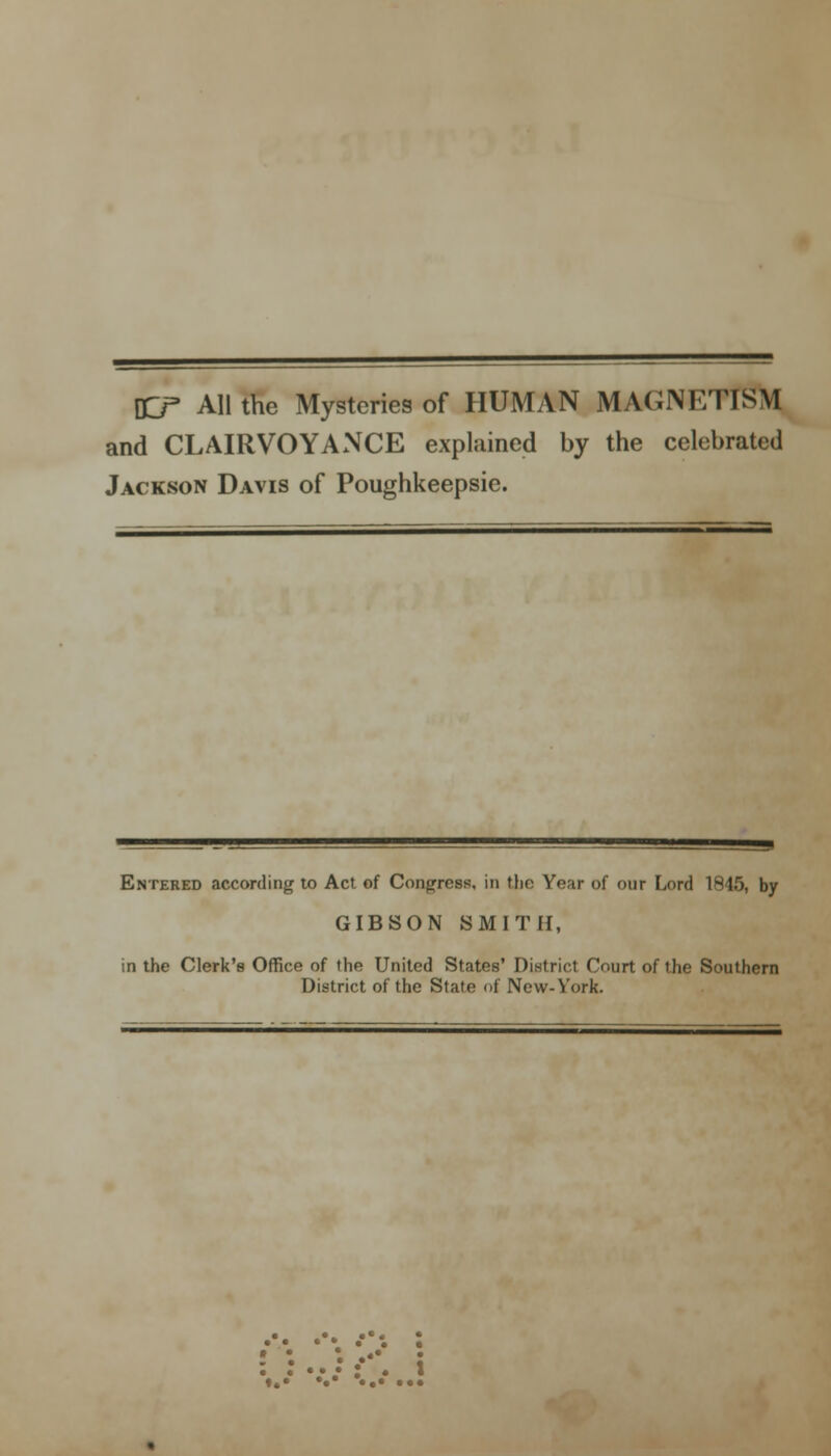 DD- All the Mysteries of HUMAN MAGNETISM and CLAIRVOYANCE explained by the celebrated Jackson Davis of Poughkeepsie. Entered according to Act of Congress, in the Year of our Lord 1845, by GIBSON SMITH, in the Clerk's Office of the United States' District Court of the Southern District of the State of New-York.