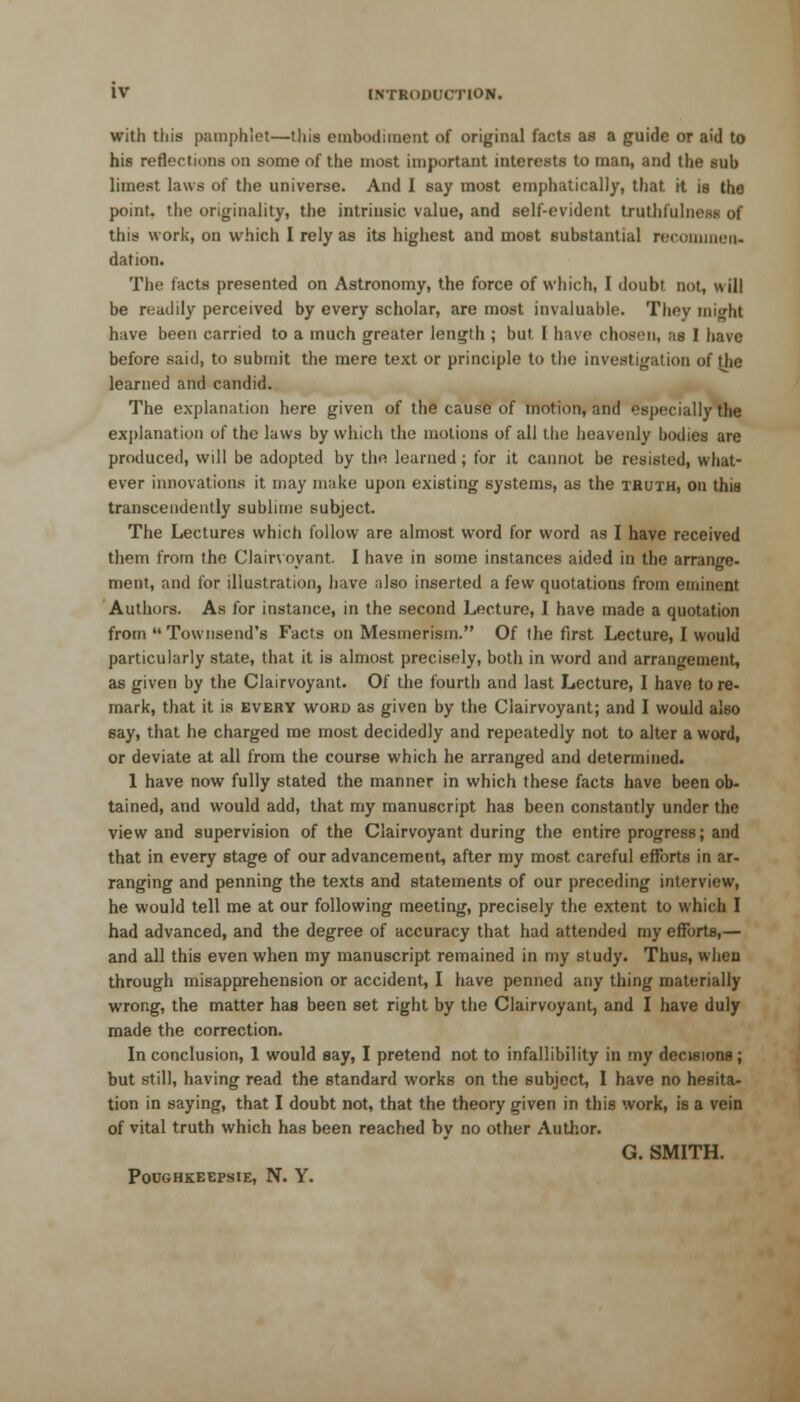 with this pamphlel—this embodiment of original facts as a guide or aid to his reflections on some of the most important interests to man, and the 6ub limest laws of the universe. And I say most emphatically, that. it is the point, the originality, the intrinsic value, and self-evident truthluln. this work, on which I rely as its highest and most substantial recommen- dation. The facts presented on Astronomy, the force of which, I doubt not, will be readily perceived by every scholar, are most invaluable. They might have been carried to a much greater length ; but I have chosen, as I have before said, to submit the mere text or principle to the investigation of the learned and candid. The explanation here given of the cause of motion, and especially the explanation of the laws by which the motions of all the heavenly bodies are produced, will be adopted by the learned ; for it cannot be resisted, what- ever innovations it may make upon existing systems, as the truth, on this transcendently sublime subject. The Lectures which follow are almost word for word as I have received them from the Clairvoyant. I have in some instances aided in the arrange- ment, and for illustration, have also inserted a few quotations from eminent Authors. As for instance, in the second Lecture, I have made a quotation from Townsend's Facts on Mesmerism. Of the first Lecture, I would particularly state, that it is almost precisely, both in word and arrangement, as given by the Clairvoyant. Of the fourth and last Lecture, I have to re- mark, that it is every word as given by the Clairvoyant; and I would also say, that he charged me most decidedly and repeatedly not to alter a word, or deviate at all from the course which he arranged and determined. 1 have now fully stated the manner in which these facts have been ob- tained, and would add, that my manuscript has been constantly under the view and supervision of the Clairvoyant during the entire progress; and that in every stage of our advancement, after my most careful efforts in ar- ranging and penning the texts and statements of our preceding interview, he would tell me at our following meeting, precisely the extent to which I had advanced, and the degree of accuracy that had attended my efforts,— and all this even when my manuscript remained in my study. Thus, when through misapprehension or accident, I have penned any thing materially wrong, the matter has been set right by the Clairvoyant, and I have duly made the correction. In conclusion, 1 would say, I pretend not to infallibility in my decisions; but still, having read the standard works on the subject, I have no hesita- tion in saying, that I doubt not, that the theory given in this work, is a vein of vital truth which has been reached by no other Author. G. SMITH. POUGHKEEPSIE, N. Y.