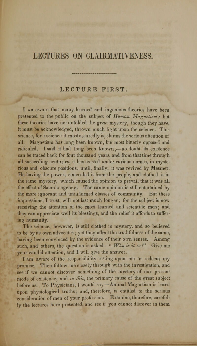 LECTURES ON CLAIRMATIVENESS. LECTURE FIRST. I am aware that many learned and ingenious theories have been presented to the public on the subject of Human Magnetism; but these theories have not unfolded the great mystery, though they have, it must be acknowledged, thrown much light upon the science. This science, for a science it most assuredly is, claims the serious attention of all. Magnetism has long been known, but most bitterly opposed and ridiculed. I said it had long been known,—no doubt its existence can be traced back for four thousand years, and from that time through all succeeding centuries, it has existed under various names, in myste- rious and obscure positions, until, finally, it was revived by Mesmer. He having the power, concealed it from the people, and clothed it in the same mystery, which caused the opinion to prevail that it was all the effect of Satanic agency. The same opinion is still entertained by the more ignorant and uniufoimed classes of community. But these impressions, I trust, will not last much longer; for the subject is now receiving the attention of the most learned and scientific men; and they can appreciate well its blessings, and the relief it affords to suffer- ing humanity. The science, however, is still clothed in mystery, and so believed to be by its own advocates; yet they admit the truthfulness of the same, having been convinced by the evidence of their o^vn senses. Among such, and others, the question is asked— Why is it so ? Give me your candid attention, and I will give the answer. I am aware of the responsibility resting upon me to redeem my promise. Then follow me closely through with the investigation, and see if we cannot discover something of the mystery of our present mode of existence, and in this, the primary cause of the great subject before us. To Physicians, I would say—Animal Magnetism is msed upon physiological truths; and, therefore, is entitled to the serious consideration of men of your profession. Examine, therefore, careful- ly the lectures here presented, and see if you cannot discover in them