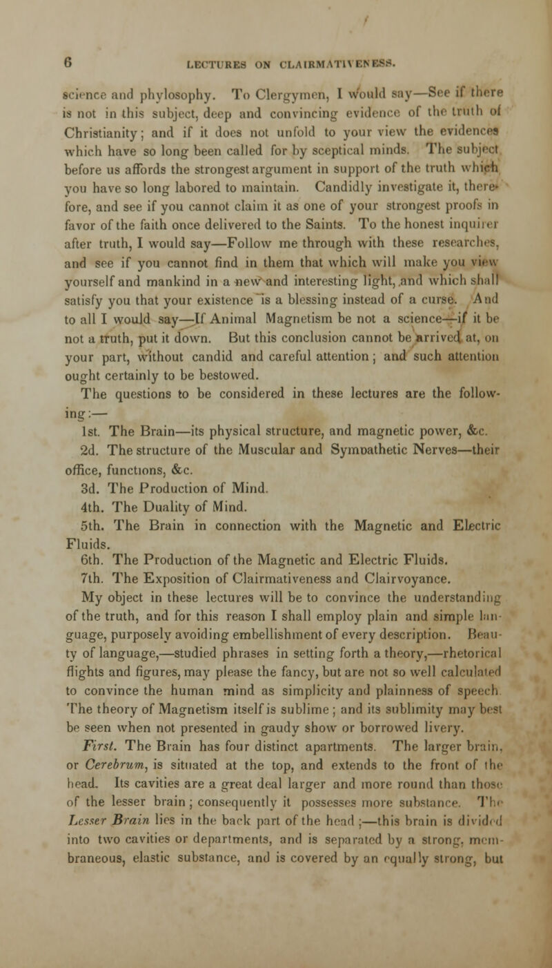 science and phylosophy. To Clergymen, I would say—See if there is not in this subject, deep and convincing evidence of the truth of Christianity; and if it does not unfold to your view the evidence! which have so long been called for by sceptical minds. The subject before us affords the strongest argument in support of the truth which you have so long labored to maintain. Candidly investigate it, there' fore, and see if you cannot claim it as one of your strongest proofs in favor of the faith once delivered to the Saints. To the honest inquire] after truth, I would say—Follow me through with these researches, and see if you cannot find in them that which will make you view yourself and mankind in a«eWand interesting light, .and which shall satisfy you that your existence is a blessing instead of a curse. A ad to all I would say—-If Animal Magnetism be not a science—if it be not a truth, put it down. But this conclusion cannot be arrived at, on your part, without candid and careful attention; and such attention ought certainly to be bestowed. The questions to be considered in these lectures are the follow- ing:— 1st. The Brain—its physical structure, and magnetic power, &c. 2d. The structure of the Muscular and Symnathetic Nerves—their office, functions, &c. 3d. The Production of Mind. 4th. The Duality of Mind. 5th. The Brain in connection with the Magnetic and Electric Fluids. 6th. The Production of the Magnetic and Electric Fluids. 7th. The Exposition of Clairmativeness and Clairvoyance. My object in these lectures will be to convince the understanding of the truth, and for this reason I shall employ plain and simple lan- guage, purposely avoiding embellishment of every description. Beau- ty of language,—studied phrases in setting forth a theory,—rhetorical flights and figures, may please the fancy, but are not so well calculated to convince the human mind as simplicity and plainness of speech The theory of Magnetism itself is sublime ; and its sublimity may best be seen when not presented in gaudy show or borrowed livery. First. The Brain has four distinct apartments. The larger brain, or Cerebrum, is situated at the top, and extends to the front of the head. Its cavities are a great deal larger and more round than those of the lesser brain; consequently it possesses more substance. Th< Lesser Brain lies in the back part of the head ;—this brain is divided into two cavities or departments, and is separated by a strong, mem- braneous, elastic substance, and is covered by an equally strong, but