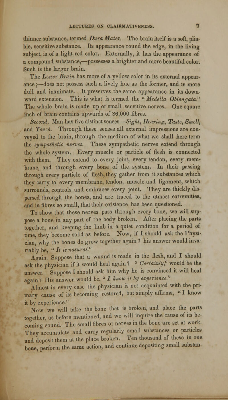 thinner substance, termed Dura Mater. The brain itself is a soft, plia- ble, sensitive substance. Its appearance round the edge, in the living subject, is of a light red color. Externally, it has the appearance of a compound substance,—possesses a brighter and more beautiful color. Such is the larger brain. The Lesser Brain has more of a yellow color in its external appear- ance ;—does not possess such a lively hue as the former, and is more dull and inanimate. It preserves the same appearance in its down- ward extension. This is what is termed the  Medella Oblongata. The whole brain is made up of small sensitive nerves. One square inch of brain contains upwards of 36,000 fibres. Second. Man has five distinct senses—Sight, Hearing, Taste, Smell, and Touch. Through these senses all external impressions are con- veyed to the brain, through the medium of what we shall here term the sympathetic nerves. These sympathetic nerves extend through the whole system. Every muscle or particle of flesh is connected with them. They extend to every joint, every tendon, every mem- brane, and through every bone of the system. In their passing through every particle of flesh, they gather from it substances which they carry to every membrane, tendon, muscle and ligament, which surrounds, controls and embraces every joint. They are thickly dis- persed through the bones, and are traced to the utmost extremities, and in fibres so small, that their existence has been questioned. To show that these nerves pass through every bone, we will sup- pose a bone in any part of the body broken. After placing the parts together, and keeping the limb in a quiet condition for a period of time, they become solid as before. Now, if I should ask the Physi- cian, why the bones do grow together again 1 his answer would inva- riably be,  It is natural. A<rain. Suppose that a wound is made in the flesh, and I should ask the physician if it would heal again ?  Certainly, would be the answer. Suppose I should ask him why he is convinced it will heal again ? His answer would be,  / know it by experience. ° Almost in every case the physician is not acquainted with the pri- mary cause of its becoming restored, but simply affirms, « I know it by experience. Now we will take the bone that is broken, and place the parts together, as before mentioned, and we will inquire the cause of its be- coming sound. The small fibres or nerves in the bone are set at work. They Accumulate and carry regularly small substances or particles and deposit them at the place broken. Ten thousand of these in one bone, perform the same action, and continue depositing small substan-