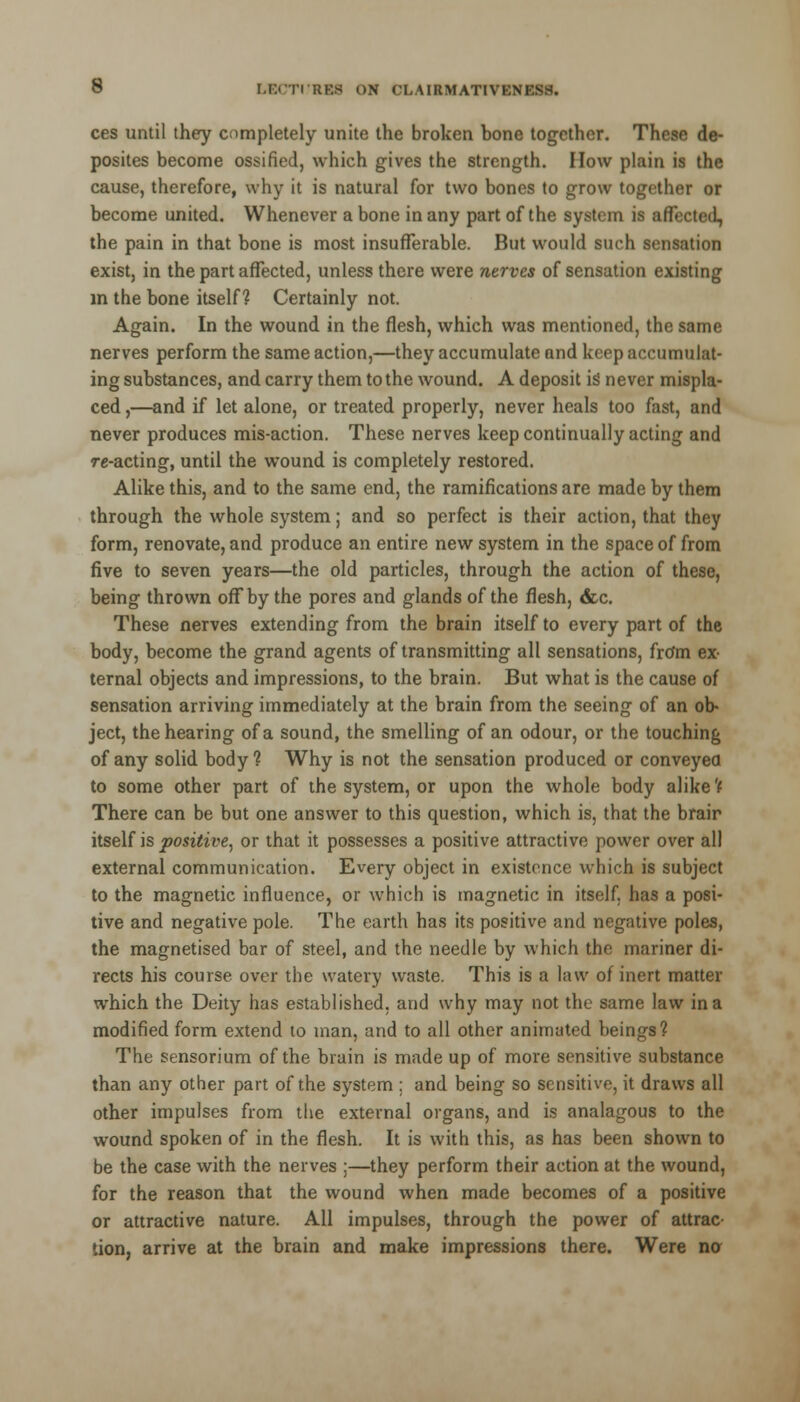 ces until they completely unite the broken bone together. These de- posites become ossified, which gives the strength. How plain is the cause, therefore, why it is natural for two bones to grow together or become united. Whenever a bone in any part of the system is affected, the pain in that bone is most insufferable. But would such sensation exist, in the part affected, unless there were nerves of sensation existing in the bone itself? Certainly not. Again. In the wound in the flesh, which was mentioned, the same nerves perform the same action,—they accumulate and keep accumulat- ing substances, and carry them to the wound. A deposit is never mispla- ced ,—and if let alone, or treated properly, never heals too fast, and never produces mis-action. These nerves keep continually acting and re-acting, until the wound is completely restored. Alike this, and to the same end, the ramifications are made by them through the whole system; and so perfect is their action, that they form, renovate, and produce an entire new system in the space of from five to seven years—the old particles, through the action of these, being thrown off by the pores and glands of the flesh, &c. These nerves extending from the brain itself to every part of the body, become the grand agents of transmitting all sensations, frdm ex- ternal objects and impressions, to the brain. But what is the cause of sensation arriving immediately at the brain from the seeing of an ob- ject, the hearing of a sound, the smelling of an odour, or the touching of any solid body ? Why is not the sensation produced or conveyed to some other part of the system, or upon the whole body alike ? There can be but one answer to this question, which is, that the brair itself is positive, or that it possesses a positive attractive power over all external communication. Every object in existence which is subject to the magnetic influence, or which is magnetic in itself, has a posi- tive and negative pole. The earth has its positive and negative poles, the magnetised bar of steel, and the needle by which the mariner di- rects his course over the watery waste. This is a law of inert matter which the Deity has established, and why may not the same law in a modified form extend to man, and to all other animated beings? The sensorium of the brain is made up of more sensitive substance than any other part of the system : and being so sensitive, it draws all other impulses from the external organs, and is analagous to the wound spoken of in the flesh. It is with this, as has been shown to be the case with the nerves ;—they perform their action at the wound, for the reason that the wound when made becomes of a positive or attractive nature. All impulses, through the power of attrac- tion, arrive at the brain and make impressions there. Were no
