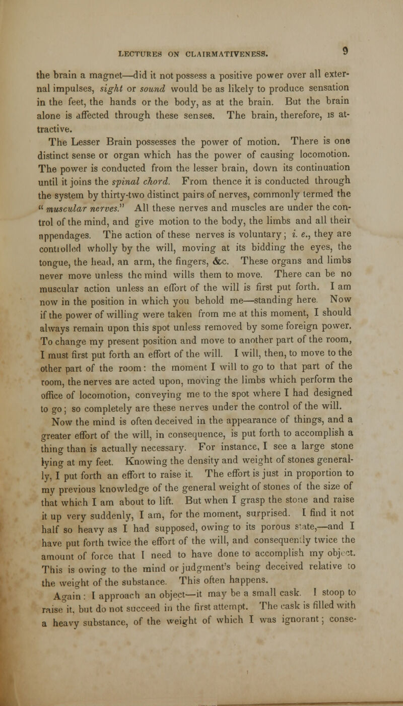 the brain a magnet—did it not possess a positive power over all exter- nal impulses, sight or sound would be as likely to produce sensation in the feet, the hands or the body, as at the brain. But the brain alone is affected through these senses. The brain, therefore, is at- tractive. The Lesser Brain possesses the power of motion. There is one distinct sense or organ which has the power of causing locomotion. The power is conducted from the lesser brain, down its continuation until it joins the spinal chord. From thence it is conducted through the system by thirty-two distinct pairs of nerves, commonly termed the  muscular nerves All these nerves and muscles are under the con- trol of the mind, and give motion to the body, the limbs and all their appendages. The action of these nerves is voluntary; i. e., they are conti oiled wholly by the will, moving at its bidding the eyes, the tongue, the head, an arm, the fingers, &c. These organs and limbs never move unless the mind wills them to move. There can be no muscular action unless an effort of the will is first put forth. I am now in the position in which you behold me—standing here. Now if the power of willing were taken from me at this moment, I should always remain upon this spot unless removed by some foreign power. To change my present position and move to another part of the room, I must first put forth an effort of the will. I will, then, to move to the other part of the room: the moment I will to go to that part of the room, the nerves are acted upon, moving the limbs which perform the office of locomotion, conveying me to the spot where I had designed to go; so completely are these nerves under the control of the will. Now the mind is often deceived in the appearance of things, and a greater effort of the will, in consequence, is put forth to accomplish a thing than is actually necessary. For instance, I see a large stone tying at my feet. Knowing the density and weight of stones general- ly, I put forth an effort to raise it. The effort is just in proportion to my previous knowledge of the general weight of stones of the size of that which I am about to lift. But when I grasp the stone and raise it up very suddenly, I am, for the moment, surprised. I find it not half so heavy as I had supposed, owing to its porous state,—and I have put forth twice the effort of the will, and consequently twice the amount of force that I need to have done to accomplish my object. This is owing to the mind or judgment's being deceived relative to the weight of the substance. This often happens. Again : I approach an object—it may be a small cask. I stoop to raise\ but do not succeed in the first attempt. The cask is filled with a heavy substance, of the weight of which I was ignorant; conse-