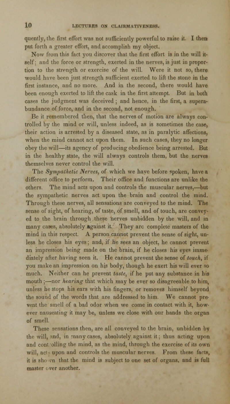 quently, the first effort was not sufficiently powerful to raise it. I then put forth a greater effort, and accomplish my object. Now from this fact you discover that the first effort is in the will it- self: and the force or strength, exerted in the nerves, is just in propor- tion to the strength or exercise of the will. Were it not so, there would have been just strength sufficient exerted to lift the stone in the first instance, and no more. And in the second, there would have been enough exerted to lift the cask in the first attempt. But in both cases the judgment was deceived ; and hence, in the first, a supera- bundance of force, and in the second, not enough. Be it remembered then, that the nerves of motion are always con- trolled by the mind or will, unless indeed, as is sometimes the case, their action is arrested by a diseased state, as in paralytic affections, when the mind cannot act upon them. In such cases, they no longer obey the will—its agency of producing obedience being arrested. But in the healthy state, the will always controls them, but the nerves themselves never control the will. The Sympathetic Nerves, of which we have before spoken, have a different office to perform. Their office and functions are unlike the others. The mind acts upon and controls the muscular nerves,—but the sympathetic nerves act upon the brain and control the mind. Through these nerves, all sensations are conveyed to the mind. The sense of sight, of hearing, of taste, of smell, and of touch, are convey- ed to the brain through these nerves unbidden by the will, and in many cases, absolutely against it. They arc complete masters of the mind in this respect. A person cannot prevent the sense of sight, un- less he closes his eyes; and, if he sees an object, he cannot prevent an impression being made on the brain, if he closes his eyes imme- diately after having seen it. He cannot prevent the sense of touch, if you make an impression on his body, though he exert his will ever so much. Neither can he prevent taste, if he put any substance in his mouth ;—nor hearing that which may be ever so disagreeable to him, unless he stops his ears with his fingers, or removes himself beyond the sound of the words that are addressed to him. We cannot pre- vent the smell of a bad odor when we come in contact with it, how- ever nauseating it may be, unless we close with our hands the organ of smell. These sensations then, are all conveyed to the brain, unbidden by the will, and, in many cases, absolutely against it; thus acting upon and cont oiling the mind, as the mind, through the exercise of its own will, acl- upon and controls the muscular nerves. From these facts, it is sho vn that the mind is subject to one set of organs, and is full master over another.
