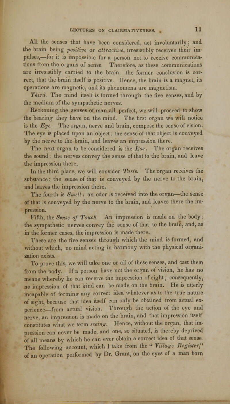 All the senses that have been considered, act involuntarily ; and the brain being positive or attractive, irresistibly receives their im- pulses,—for it is impossible for a person not to receive communica- tions from the organs of sense. Therefore, as these communications are irresistibly carried to the brain, the former conclusion is cor- rect, that the brain itself is positive. Hence, the brain is a magnet, its operations are magnetic, and its phenomena are magnetism. Third. The mind itself is formed through the five senses, and by the medium of the sympathetic nerves. Reckoning the senses of man all perfect, we will proceed to show the bearing they have on the mind. The first organ we will notice is the Eye. The organ, nerve and brain, compose the sense of vision. The eye is placed upon an object: the sense of that object is conveyed by the nerve to the brain, and leaves an impression there. The next organ to be considered is the Ear. The organ receives the sound: the nerves convey the sense of that to the brain, and leave the impression there. In the third place, we will consider Taste. The organ receives the substance: the sense of that is conveyed by the nerve to the brain, and leaves the impression there. The fourth is Smell: an odor is received into the organ—the sense of that is conveyed by the nerve to the brain, and leaves there the im- pression. Fifth, the Sense of Touch. An impression is made on the body: the sympathetic nerves convey the sense of that to the brain, and, as in the former cases, the impression is made there. These are the five senses through which the mind is formed, and without which, no mind acting in harmony with the physical organi- zation exists. To prove this, we will take one or all of these senses, and cast them from the body. If a person have not the organ of vision, he has no means whereby he can receive the impression of sight; consequently, no impression of that kind can be made on the brain. He is utterly incapable of forming any correct idea whatever as to the true nature of sight, because that idea itself can only be obtained from actual ex- perience—from actual vision. Through the action of the eye and nerve an impression is made on the brain, and that impression itself constitutes what we term seeing. Hence, without the organ, that im- pression can never be made, and one, so situated, is thereby deprived of all means by which he can ever obtain a correct idea of that sense. The following account, which I take from the  Village Register, of an operation performed by Dr. Grant, on the eyes of a man born