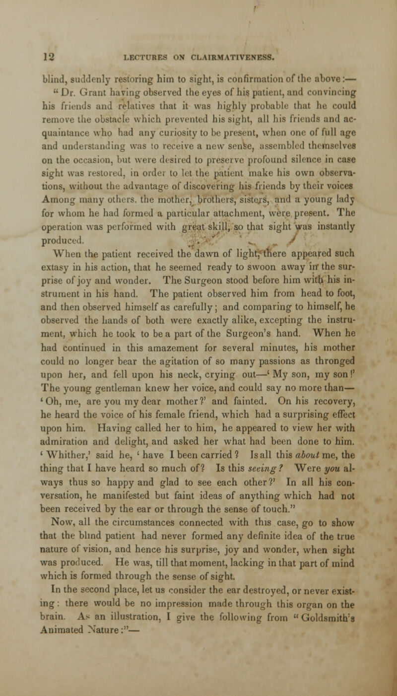 blind, suddenly restoring hiin to sight, is confirmation of the above:— Dr. Grant having observed the eyes of his patient, and convincing his friends and relatives that it was highly probable thai he could remove the obstacle which prevented his sight, all his friends and ac- quaintance who had any curiosity to be present, when one of full age and understanding was to receive a new sense, assembled themselves on the occasion, but were desired to preserve profound silence in case sight was restored, in order to let the patient make his own observa- tions, without the advantage of discovering his friends by their voices Among many others, the mother, brothers, sisters, and a young lady for whom he had formed a particular attachment, were present. The operation was performed with great skill, so that sight was instantly produci-d. 'V / r When the patient received the dawn of light,'-there appeared such extasy in his action, that he seemed ready to swoon away irr the sur- prise of joy and wonder. The Surgeon stood before him with his in- strument in his hand. The patient observed him from head to foot, and then observed himself as carefully; and comparing to himself, he observed the hands of both were exactly alike, excepting the instru- ment, which he took to be a part of the Surgeon's hand. When he had continued in this amazement for several minutes, his mother could no longer bear the agitation of so many passions as thronged upon her, and fell upon his neck, crying out—' My son, my son!' The young gentleman knew her voice, and could say no more than— 'Oh, me, are you my dear mother?' and fainted. On his recovery, he heard the voice of his female friend, which had a surprising effect upon him. Having called her to him, he appeared to view her with admiration and delight, and asked her what had been done to him. ' Whither,' said he, ' have I been carried ? Is all this about me, the thing that I have heard so much of? Is this seeing 1 Were you al- ways thus so happy and glad to see each other?' In all his con- versation, he manifested but faint ideas of anything which had not been received by the ear or through the sense of touch. Now, all the circumstances connected with this case, go to show that the blind patient had never formed any definite idea of the true nature of vision, and hence his surprise, joy and wonder, when sight was produced. He was, till that moment, lacking in that part of mind which is formed through the sense of sight. In the second place, let us consider the ear destroyed, or never exist- ing : there would be no impression made through this organ on the brain. As an illustration, I give the following from  Goldsmith's Animated Nature:—