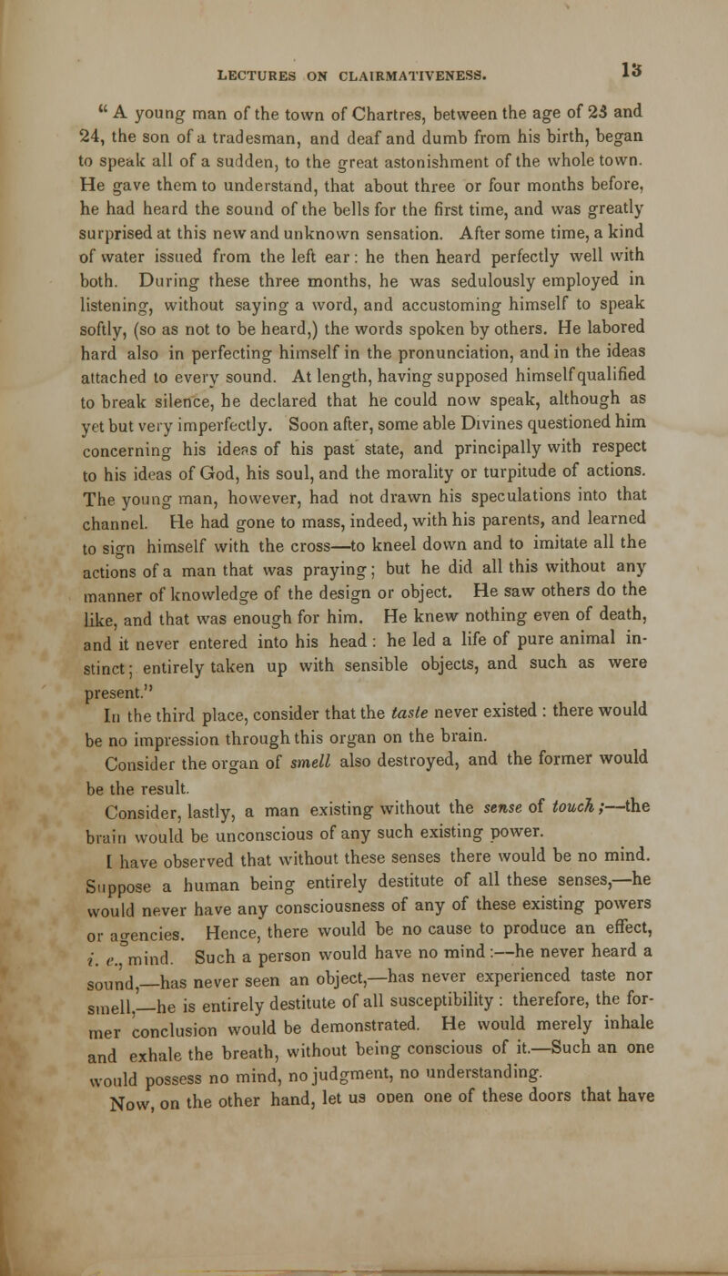  A young man of the town of Chartres, between the age of 23 and 24, the son of a tradesman, and deaf and dumb from his birth, began to speak all of a sudden, to the great astonishment of the whole town. He gave them to understand, that about three or four months before, he had heard the sound of the bells for the first time, and was greatly- surprised at this new and unknown sensation. After some time, a kind of water issued from the left ear: he then heard perfectly well with both. During these three months, he was sedulously employed in listening, without saying a word, and accustoming himself to speak softly, (so as not to be heard,) the words spoken by others. He labored hard also in perfecting himself in the pronunciation, and in the ideas attached to every sound. At length, having supposed himself qualified to break silence, he declared that he could now speak, although as yet but very imperfectly. Soon after, some able Divines questioned him concerning his idens of his past state, and principally with respect to his ideas of God, his soul, and the morality or turpitude of actions. The young man, however, had hot drawn his speculations into that channel. He had gone to mass, indeed, with his parents, and learned to sign himself with the cross—to kneel down and to imitate all the actions of a man that was praying; but he did all this without any manner of knowledge of the design or object. He saw others do the like, and that was enough for him. He knew nothing even of death, and it never entered into his head : he led a life of pure animal in- stinct ; entirely taken up with sensible objects, and such as were present. In the third place, consider that the taste never existed : there would be no impression through this organ on the brain. Consider the organ of smell also destroyed, and the former would be the result. Consider, lastly, a man existing without the sense of touch ;—the brain would be unconscious of any such existing power. I have observed that without these senses there would be no mind. Suppose a human being entirely destitute of all these senses,—he would never have any consciousness of any of these existing powers or agencies. Hence, there would be no cause to produce an effect, i. e.°mind. Such a person would have no mind:—he never heard a sol1nd,—has never seen an object,—has never experienced taste nor smell,'— he is entirely destitute of all susceptibility : therefore, the for- mer conclusion would be demonstrated. He would merely inhale and exhale the breath, without being conscious of it.—Such an one would possess no mind, no judgment, no understanding. Now, on the other hand, let us onen one of these doors that have