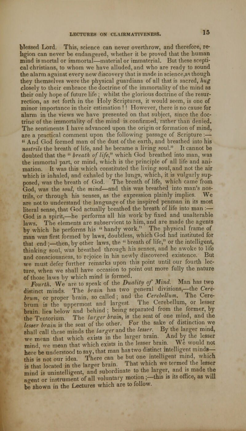 blessed Lord. This, science can never overthrow, and therefore, re- ligion can never be endangered, whether it be proved that the human mind is mortal or immortal—material or immaterial. But these scepti- cal christians, to whom we have alluded, and who are ready to sound the alarm against every new discovery that is made in science,as though they themselves were the physical guardians of all that is sacred, hug closely to their embrace the doctrine of the immortality of the mind as their only hope of future life ; whilst the glorious doctrine of the resur- rection, as set forth in the Holy Scriptures, it would seem, is one of minor importance in their estimation ! ! However, there is no cause for alarm in the views we have presented on that subject, since the doc- trine of the immortality of the mind is confirmed, rather than denied. The sentiments I have advanced upon the origin or formation of mind, are a practical comment upon the following passage of Scripture :—  And God formed man of the dust of the earth, and breathed into his nostrils the breath of life, and he became a living soul. It cannot be doubted that the  breath of life which God breathed into man, was the immortal part, or mind, which is the principle of all life and ani- mation. It was this which constituted the living soul, and not the air which is inhaled, and exhaled by the lungs, which, it is vulgarly sup- posed, was the breath of God. The breath of life, which came from God, was the soul, the mind—and this was breathed into man's nos- trils, or through his senses, as the expression plainly implies. We are not to understand the language of the inspired penman in its most literal sense, that God actually breathed the breath of life into man :— God is a spirit,—he performs all his work by fixed and unalterable laws. The elements are subservient to him, and are made the agents by which he performs his  handy work. The physical frame of man was first formed by laws, doubtless, which God had instituted for that end ;—then, by other laws, the  breath of life, or the intelligent, thinking soul, was breathed through his senses, and he awoke to life and consciousness, to rejoice in his newly discovered existence. But we must defer further remarks upon this point until our fourth lec- ture, when we shall have occasion to point out more fully the nature of those laws by which mind is formed. ,, , ,, t. Fourth. We are to speak of the Duality of Mind. Man has two distinct minds. The brain has two general divisions,—the Cere- brum, or proper brain, so called; and the Cerebellum. The Cere- brum is the uppermost and largest. The Cerebellum or lesser brain, lies below and behind ; being separated from the former, by the Tentorium The larger brain, is the seat of one mind, and the lesser brain is the seat of the other. For the sake of distinction we shall call these minds the larger and the lessee By the larger mind, we mean that which exists in the larger brain. And by the lesser mind we mean that which exists in the lesser bram. We would not here be understood to say, that man has two distinct intelligent minds— this is not our idea. There can be but one intelligent mind which is that located in the larger brain. That which we termed the lesser mind is unintelligent, and subordinate to the larger, and is made the agent or instrument of all voluntary motion ;-this is its office, as will be shown in the Lectures which are to follow.