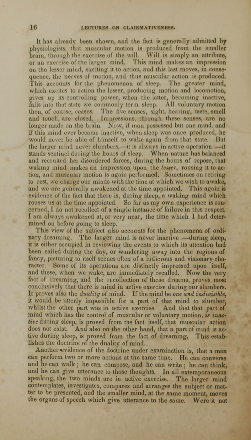 It has already been shown, and the fact is generally admitted hy physiologic, that muscular motion is produced from the ■mailer brain, through the exercise of the will. Will is limply an attribute, or an exercise of the larger mind. This mind makes an imprec on the lesser mind, exciting it to action, and this last moves, in o quence, the nerves of motion, and thus muscular action is produced. This accounts for the phenomenon of sleep. The greater mind, which excites to action the lesser, producing motion and locomotion, gives up its controlling power, when the latter, becoming inactive, falls into that state we commonly term sleep. All voluntary motion then, of course, ceases. The live senses, sight, hearing, taste, smell and touch, are closed. Impressions, through these senses, are no longer made on the brain. Now, if man possessed hut one mind, and if this mind ever became inactive, when sleep was once produced, he would never be able of himself to wake again from that state. But the larger mind never slumbers,—it is always in active operation .—it stands sentinel during the hours of sleep. When nature has balanced and recruited her disordered forces, during the hours of repose, that waking mind makes an impression upon the lesser, rousing it to ac- tion, and muscular motion is again performed. Sometimes on retiring to rest, we charge our minds with the time at which we wish to awake, and we are generally awakened at the time appointed. This again is evidence of the fact that there is, during sleep, a waking mind which rouses us at the time appointed. So far as my own experience is con- cerned, I do not recollect of a single instance of failure in this respect. I am always awakened at, or very near, the time which I had deter- mined on before going to sleep. This view of the subject also accounts for the phenomena of ordi- nary dreaming. The larger mind is never inactive:—during sleep, it is either occupied in reviewing the events to which its attention had been called during the day, or wandering away into the regions of fancy, picturing to itself scenes often of a ludicrous and visionary cha- racter. Some of its operations are distinctly impressed upon itself, and these, when we wake, are immediately recalled. Now the very fact of dreaming, and the recollection of those dreams, proves most conclusively that there is mind in active exercise during our slumbers. It proves also the duality of mind. If the mind be one and indivisible, it would be utterly impossible for a part of that mind to slumber, whilst the other part was in active exercise. And that that part of mind which has the control of muscular or voluntary motion, is inac- tive during sleep, is proved from the fact itself, that muscular action does not exist. And also on the other hand, that a part of mind is ac- tive during sleep, is proved from the fact of dreaming. This estab- lishes the doctrine of the duality of mind. Another evidence of the doctrine under examination is, that a man can perform two or more actions at the same time. He can converse and he can walk ; he can compose, and he can write ; he can think, and he can give utterance to those thoughts. In all extemporaneous speaking, the two minds are in active exercise. The larger mind contemplates, investigates, compares and arranges the subject or mat- ter to be presented, and the smaller mind, at the same moment, moves the organs of speech which give utterance to the same. Were it not