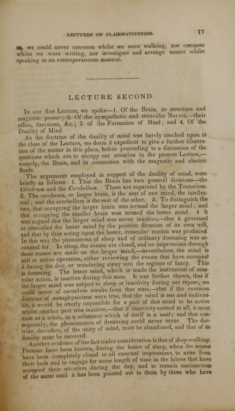 so, we could never converse whilst we were walking, nor compose whilst we were writing, nor investigate and arrange matter whilst speaking in an extemporaneous manner. LECTURE SECOND. In our first Lecture, we spoke—1. Of the Brain, its structure and magnetic power; 2. Of the sympathetic and muscular Nerves,—then- office, functions, &c.; 3. of the Formation of Mind; and 4. Of the Duality of Mind. As the doctrine of the duality of mind was barely touched upon at the close of the Lecture, we deem it expedient to give a further illustra- tion of the matter in this place, before proceeding to a discussion of the questions which are to occupy our attention in the present Lecture,— namely, the Brain, and its connection with the magnetic and electric UThe arguments employed in support of the duality of mind, were briefly as follows: 1. That the Brain has two general divisions—the Cerebrum and the Cerebellum. These are separated by the Tentorium. 2 The cerebrum or larger brain, is the seat of one mind, the intellec- tual • and the cerebellum is the seat of the other. 3. To distinguish the two 'that occupying the larger brain was termed the larger mind ; and that' occupying the smaller brain was termed the lesser mind. 4. It was argued that the larger mind was never inactive,—that it governed or controlled the lesser mind by the positive dictation of its own will, and that by thus acting upon the lesser, muscular motion was produced. In this way the phenomena of sleep and of ordinary dreaming was ac- counted for In sleep, the senses are closed, and no impressions through those senses are made on the larger mind,—nevertheless the mind is still in active operation, either reviewing the events that have occupied it during the day, or wandering away into the regions of fancy. This is dreaming The lesser mind, which is made the instrument of mus- cular action! is inactive during this state. It was further shown, that if the larger mind was subject to sleep or inactivity during our repose, we could never of ourselves awake from that state—that if the common doctrine of metaphysicians were true, that the mind is one and indivisi- ble it would be utterly impossible for apart of that mind to be active whilst another part was inactive;-that if inactivity existed at all it must exist as a whole] in a substance which of itse f is a unit; and that con- sequently, the phenomenon of dreaming could never occur The doc- trinetherefore;of the unity of mind, must be abandoned, and that of its dualitv must be received. . Another evidence of the fact under consideration is that at sleep-walking. Persons have been known, during the hours of sleep, when the senses haTebeen completely closed to all external impressions to arise from their beds and To engage for some length of time in the labors that have occupied their attention during the day, and to remain unconscious of the same until it has been pointed out to them by those who have