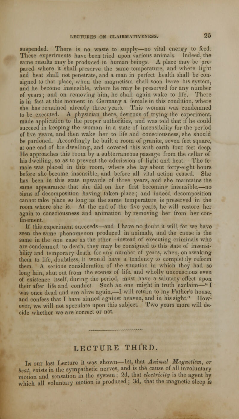 suspended. There is no waste to supply—no vital energy to feed. These experiments have been tried upon various animals. Indeed, the same results maybe produced in human beings. A place may be pre- pared where it shall preserve the same temperature, and where light and heat shall not penetrate, and a man in perfect health shall be con- signed to that place, when the magnetism shall soon leave his system, and he become insensible, where he may be preserved for any number of years ; and on removing him, he shall again wake to life. There is in fact at this moment in Germany a female in this condition, where she has remained already three years. This woman was condemned to be executed. A physician there, desirous of trying the experiment, made application to the proper authorities, and was told that if he could succeed in keeping the woman in a state of insensibility for the period of five years, and then wake her to life and consciousness, she should be pardoned. Accordingly he built a room of granite, seven feet square, at one end of his dwelling, and covered this with earth four feet deep. He approaches this room by a subterraneous passage from the cellar of his dwelling, so as to prevent the admission of light and heat. The fe- male was placed in this room, where she lay about forty-eight hours before she became insensible, and before all vital action ceased. She has been in this state upwards of three years, and she maintains the same appearance that she did on her first becoming insensible,—no signs of decomposition having taken place; and indeed decomposition cannot take place so long as the same temperature is preserved in the room where she is. At the end of the five years, he will restore her again to consciousness and animation by removing her from her con- finement. If this experiment succeeds—and I have no doubt it will, for we have seen the same phenomenon produced in animals, and the cause is the same in the one case as the other—instead of executing criminals who are condemned to death, they may be consigned to this state of insensi- bility and temporary death for any number of years, when, on awaking them to life, doubtless, it would have a tendency to completely reform them. A serious consideration of the situation in which they had so lono- lain, shut out from the scenes of life, and wholly unconscious even of existence itself, during the period, must have a salutary effect upon their after life and conduct. Such an one might in truth exclaim— I was once dead and am alive again,—I will return to my Father's house, and confess that I have sinned against heaven, and in his sight. How- ever, we will not speculate upon this subject. Two years more will de- cide whether we are correct or not. LECTURE THIRD. In our last Lecture it was shown—1st, that Animal Magnetism, or beat exists in the sympathetic nerves, and is the cause of all involuntary motion and sensation in the system; 2d, that electricity is the agent by which all voluntary motion is produced ; 3d, that the magnetic sleep is