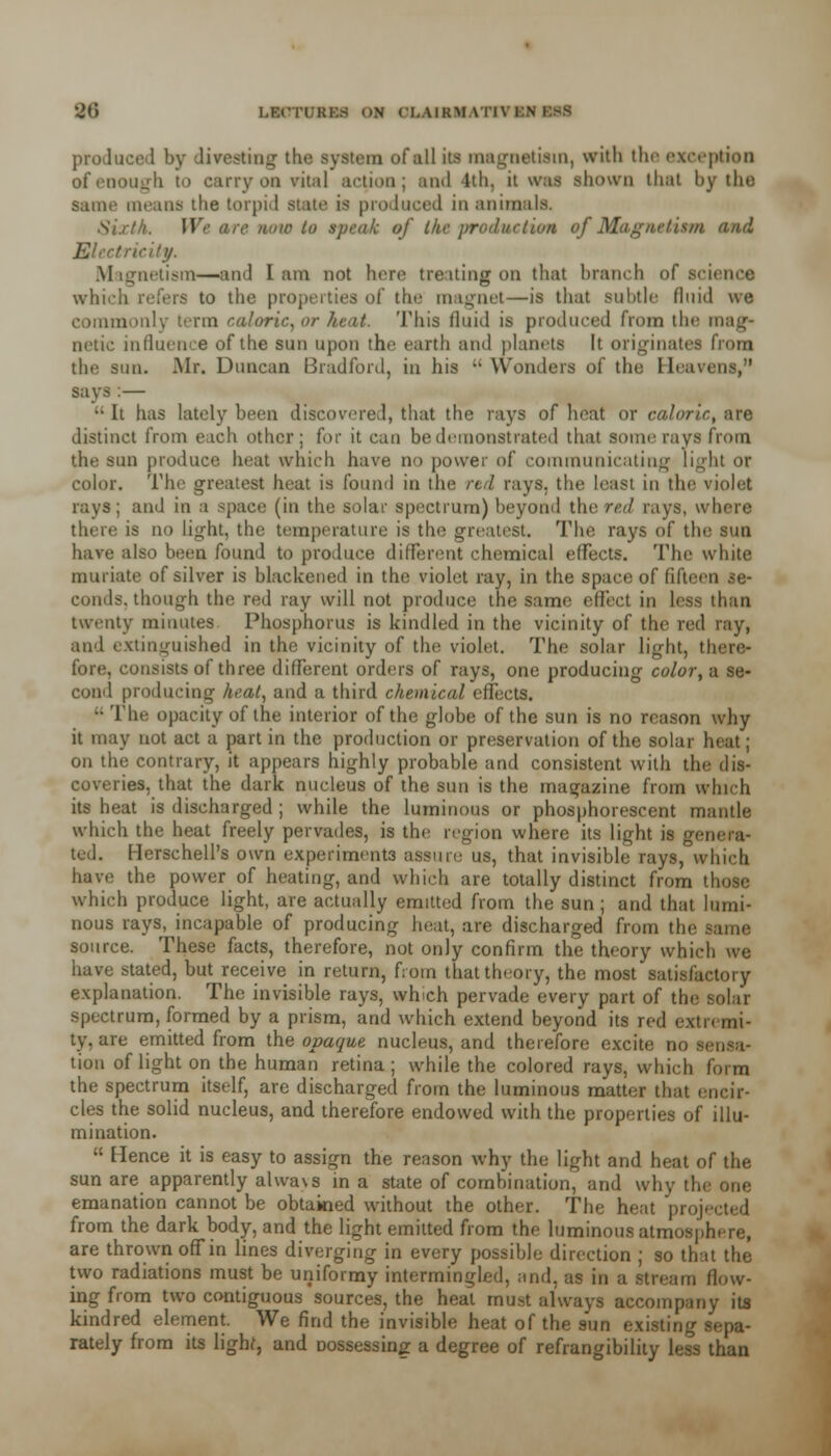 ■Jf> l.F.CTI KI'.S ON CI.AIKM \ produce 1 by direstmg the system of all its magnetism, with the exception of enough to carry on vital action; and 1th. it was shown that by the Same means the torpid state is produced in animals. Sixth. We arc now to speak of Ike production of Magnetism and Electricity. Magnetism—and lam not here treating on that branch of science which refers to the properties of the magnet—is that subtle fluid we commonly term caloric, or heat. This fluid is produced from the mag- netic influence of the sun upon the earth and planets It originates from the sun. Mr. Duncan Bradford, in his M Wonders of the Heavens/' says :— •• It has lately been discovered, that the rays of heat or caloric, are distinct from each other; for it can be demonstrated that some rays from the sun produce beat which have no power of communicating light or color. The greatest heat is found in the rid rays, the least in the violet rays; and in a space (in the solar spectrum) beyond the red rays, where there is no light, the temperature is the greatest. The rays of the sun have also been found to produce different chemical effects. The white muriate of silver is blackened in the violet ray, in the space of fifteen se- conds, though the red ray will not produce the same effect in less than twenty minutes Phosphorus is kindled in the vicinity of the red ray, and extinguished in tin; vicinity of the violet. The solar light, there- fore, consists of three different orders of rays, one producing color, a se- cond producing heat, and a third chemical effects. •• The opacity of the interior of the globe of the sun is no reason why it may not act a part in the production or preservation of the solar heat; on the contrary, it appears highly probable and consistent with the dis- es, that the dark nucleus of the sun is the magazine from which its heat is discharged ; while the luminous or phosphorescent mantle which the heat freely pervades, is the region where its light is g( ted. Herschell's own experiments assure us, that invisible rays, which have the power of heating, and which are totally distinct from those which produce light, are actually emitted from the sun; and that lumi- nous rays, incapable of producing heat, are discharged from the source. These facts, therefore, not only confirm the theory which we have stated, but receive in return, from that theory, the most satisfactory explanation. The invisible rays, which pervade every part of the solar spectrum, formed by a prism, and which extend beyond its red extremi- ty, are emitted from the opaque nucleus, and therefore excite no tion of light on the human retina ; while the colored rays, which the spectrum itself, are discharged from the luminous matter that encir- cles the solid nucleus, and therefore endowed with the properties of illu- mination.  Hence it is easy to assign the reason why the light and heat of the sun are apparently alwa\s in a state of combination, and why th emanation cannot be obtained without the other. The heat projected from the dark body, and the light emitted from the luminous atmosphere, are thrown off in lines diverging in every possible direction ; so that the two radiations must be uniformy intermingled, and. as in a stream flow- ing from two contiguous sources, the heal must always accompany its kindred element. We find the invisible heat of the sun existing sepa- rately from its lighf, and Dossessing a degree of refrangibility less than