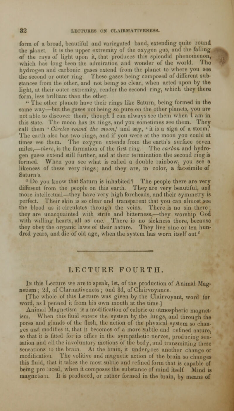 form of ■ broad, beautiful and variegated band, extending quite round. the planet It is the upper extremity of the oxygen gas, and the falling *%^ of tM rays of Ii^-fit upon it, that produces this splendid phenomenon, which lias long Keen the admiration and wonder of the world. The hydrogen and carbonic gases extend from the planet to where you the second or outer ring. These gases being composed of different sub- stances from the other, and not being so clear, when acted upon by the light, at their outer extremity, render the second ring, which they there form, less brilliant than the other. •• The other planets have their rings like Saturn, being formed in the same way—but the gases not being so pure on the other planets, you are not able to discover them, though I can always see them when I am in this state. The moon has its ring8,and you sometimes see them. They call them ; Circles round the nwouj and say, ' it is a sign of a storm.' The earth also has two rings, and if you were at the moon you could at times see them. The oxygen extends from the earth's surface seven miles,—there, is the formation of the lirst ring. The carbon and hydro- gen gases extend still further, and at their termination the second ring is formed. When you see what is called a double rainbow, you see a likeness of these very rings; and they are, in color, a fac-simile of Saturn's. •• I >o you know that Saturn is inhabited ? The people there are very diffident from the people on this earth. They are very beautiful, and more intellectual—they have very high foreheads, and their symmetry is perfect. Their skin is so clear and transparent that you can almost see the blood as it circulates through the veins. There is no sin there; they are unacquainted with strife and bitterness,—they worship God with willing hearts, all as one. There is no sickness there, because they obey the organic laws of their nature. They live nine or ten hun- dred years, and die of old age, when the system has worn itself out. LECTURE FOURTH. In this Lecture we are to speak, 1st, of the production of Animal Mag- netism; 2d, of Clarmativeness; and 3d, of Clairvoyance. [The whole of this Lecture was given by the Clairvoyant, word for word, as I penned it from his own mouth at the time.] Animal Magnetism is a modification of caloric or atmospheric magnet- ism. When this fluid enters the system by the lungs, and through the pores and glands of the flesh, the action of the physical system so chan- ges and modifies it, that it becomes of a more subtle and refined nature, so that it is fitted for its office in the sympathetic nerves, producini sation and r>.ll the involuntan motions of the body, and transmitting sensations to the brain. At the brain, it undergoes another chai modification. The volitive and magnetic action of the brain so cl; this fluid, that it takes the most subtle and refined form that it being pro luced, when it composes the substance of mind itself Mind is magnetisn. It is produced, or rather formed in the brain, by means of