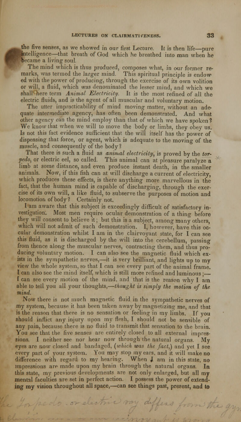be the five senses, as we showed in our first Lecture. It is then life—pure atelligence— that breath of God which he breathed into man when he ecame a living1 soul. The mind which is thus produced, composes what, in our former re- marks, was termed the larger mind. This spiritual principle is endow- ed with the power of producing, through the exercise of its own volition or will, a fluid, which was denominated the lesser mind, and which we shall * here term Animal Electricity. It is the most refined of all the electric fluids, and is the agent of all muscular and voluntary motion. The utter impracticability of mind moving matter, without an ade- quate intermediate agency, has often been demonstrated. And what other agency can the mind employ than that of which we have spoken? We know that when we will to move the body or limbs, they obey us. Is not this fact evidence sufficient that the will itself has the power of dispensing that force, or agent, which is adequate to the moving of the muscle, and consequently of the body? That there is such a fluid as animal electricity, is proved by the tor- pedo, or electric eel, so called. This animal can at pleasure paralyze a limb at some distance, and even produce instant death, in the smaller animals. Now, if this fish can at will discharge a current of electricity, which produces these effects, is there anything more marvellous in the fact, that the human mind is capable of discharging, through the exer- cise of its own will, a like fluid, to subserve the purposes of motion and locomotion of body? Certainly not. I am aware that this subject is exceedingly difficult of satisfactory in- vestigation. Most men require ocular demonstration of a thing before they will consent to believe it; but this is a subject, among many others, which will not admit of such demonstration. I, however, have this oc- cular demonstration whilst I am in the clairvoyant state, for I can see this fluid, as it is discharged by the will into the cerebellum, passing from thence along the muscular nerves, contracting them, and thus pro- ducing voluntary motion. I can also see the magnetic fluid which ex- ists in the sympathetic nerves,—it is very brilliant, and lights up to my view the whole system, so that I can see every part of the animal frame. I can also see the mind itself, which is still more refined and luminous ; I can see every motion of the mind, and that is the reason why I am able to tell you all your thoughts,—thought is simply the motion of the mind. Now there is not much magnetic fluid in the sympathetic nerves of my system, because it has been taken away by magnetizing me, and that is the reason that there is no sensation or feeling in my limbs. If you should inflict any injury upon my flesh, I should not be sensible of any pain, because there is no fluid to transmit that sensation to the brain. You see that the five senses are entirely closed to all external impres- sions. I neither see nor hear now through the natural organs. My eyes are now closed and bandaged, (which was the fact,) and yet I see every part of your system. You may stop my ears, and it will make no difference with regard to my hearing. When J am in this state, no impressions are made upon my brain through the natural organs. In this state, my previous developments are not only enlarged, but all my mental faculties are set in perfect action. I possess the power of extend- ing my vision throughout all space,—can see things past, present, and to