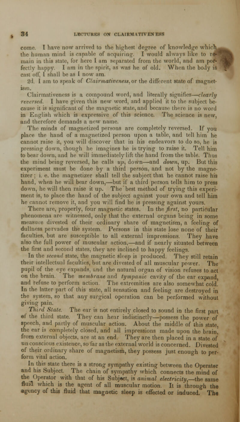 31 LEC'lTRK.s on OLAIKMATTTKH come. I have now arrived to the highest decree of knowledge whir the human mind is capable of acquiring. I would always like to r main in tins state, lor here I am Separated from the world, and am nappy. I am in the spirit, as was he of old. When the body is cast otf, I shall boas I now am. 2d. I am to speak of ClairpuUiveneu,oi the different state of magnet- ism. t'lairmativeness is a compound word, and literally signifies—r/rarh/ ted. I have given this nvw word, and applied it to the subject be- cause it is significant of the magnetic state, and because there is no word in English which is expressive of this science. The science is new, and therefore demands a new name. The minds of magnetized persona are completely reversed. If you place the hand of a magnetized person upon a table, and tell him he cannot raise it, you will discover that in his endeavors to do so, he is pressing down, though he imagines he is trying to raise it. Tell him to bear down, and he will immediately lift the hand from the table. Thus the mind being reversed, he calls up* down—and down, up. But this experiment must be done by a third person, and not by the magne- tizer ; i. e. the magnetizer shall tell the subject thai he cannot raise his hand, when he will bear down,—but if a third person tells him to press down, he will then raise it up. The best method of trying this experi- ment is, to place the hand of the subject against your own and tell him he rannot remove it, and you will find he is pressing against yours. There are, properly, four magnetic states. In the first, no particular phenomena are witnessed, only that the external organs being in some measure divested of their ordinary share of magnetism, a feeling of dullness pervades the system. Persons in this state lose none of their faculties, but are susceptible to all external impressions. They have also the full power of muscular action,—and if nearly situated between the first and second states, they are inclined to happy feelings. In the second state, the magnetic sleep is produced. They still retain their intellectual faculties, but are divested of all muscular power. The pupil of the eye expands, and the natural organ of vision refuses to act on the brain. The membrane and tympanic cavity of the ear expand, and refuse to perform action. The extremities are also somewhat cold. In tho latter part of this state, all sensation and feeling are destroyed in the system, so that any surgical operation can be performed without giving pain. Third Slate. The ear is not entirely closed to sound in the first part ef the third state. They can hear indistinctly^—possess the power of speech, and partly of muscular action. About the middle of this state, the ear is completely closed, and all impressions made upon the brain from external objects, are at an end. They are then placed in a state of unconscious existence, so far as the external world is concerned. Divested of their ordinary share of magnetism, they possess just enough to per- form vital action. In this state there is a strong sympathy existing between the Operater and his Subject. The chain of sympathy which connects the mind of the Operator with that of his Subject, is animal electricity,—tie fluia which is the agent of all muscular motion. It is through the agency of this fluid that magnetic sleep is effected or induced. The