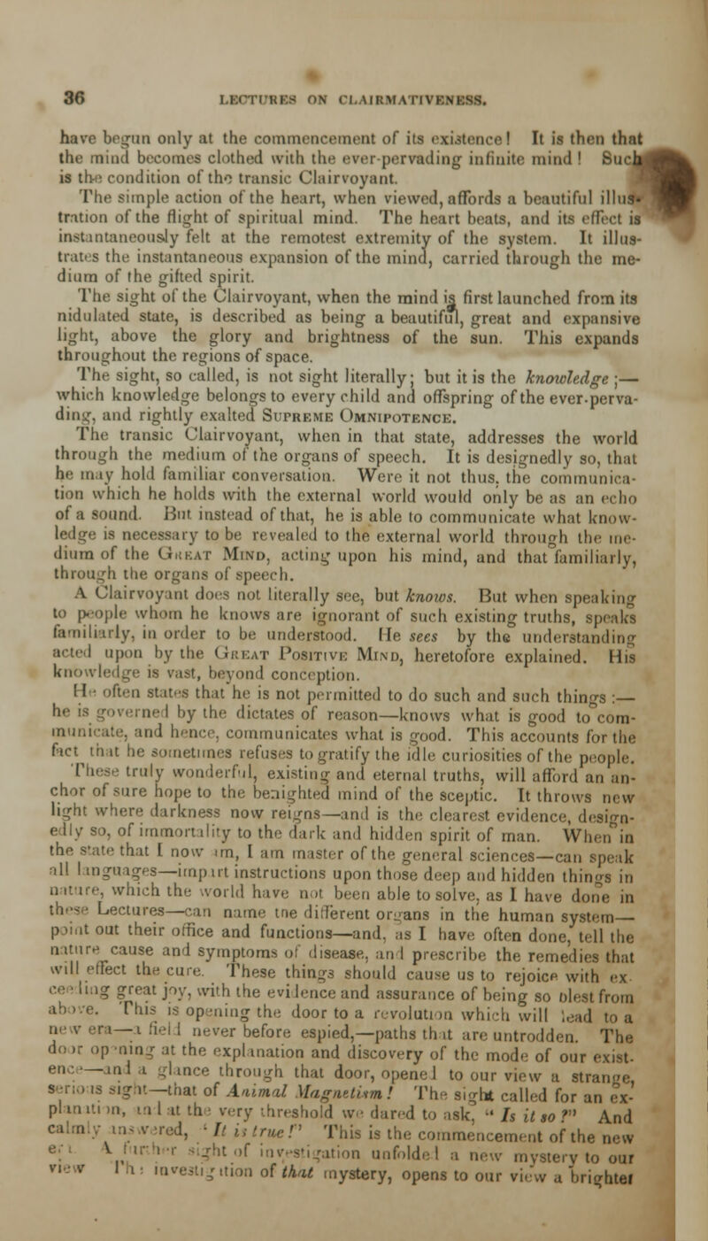 have began only at the commencement of its existence! It is thru thnt the mind becomes clothed with the ever-pervading infinite mind ! Sue, is the condition of the transic Clairvoyant. The simple action of the heart, when viewed, affords a beautiful illti tration of the flight of spiritual mind. The heart beats, and its effect is iaetantaneoualy felt at the remotest extremity of the system. It illus- trates the instantaneous expansion of the mind, carried through the me- dium of the gifted spirit. The sight of the Clairvoyant, when the mind is first launched from its nidulated state, is described as being a beautif*, great and expansive light, above the glory and brightness of the sun. This expands throughout the regions of space. The sight, so called, is not sight literally; but it is the knowledge ;— which knowledge belongs to every child and offspring of the ever-perva- ding, and rightly exalted Supreme Omnipotence. The tranaic Clairvoyant, when in that state, addresses the world through the medium of the organs of speech. It is designedly so, that he may hold familiar conversation. Were it not thus, the communica- tion which he holds with the external world would only be as an echo of a sound. Hut instead of that, he is able to communicate what know- ledge is necessary to be revealed to the external world through the me- dium of the Gkeat Mind, acting upon his mind, and that familiarly, through the organs of speech. A Clairvoyant does not literally see, but knows. But when speaking to people whom he knows are ignorant of such existing truths, speaks familiarly, in order to be understood, fie sees by the understanding acted upon by the Great Positive Mind, heretofore explained. His knowledge is vast, beyond conception. If ■ often states that he is not permitted to do such and such things : ned by the dictates of reason—knows what is good to°com- municate, and hence, communicates what is good. This accounts for the fact that he sometimes refuses to gratify the idle curiosities of the people. These truly wonderful, existing and eternal truths, will afford an an- chor of sure hope to the benighted mind of the Sceptic. It throws new light where darkness now reigns—and is the. clearest evidence, design- edly so, of immortality to the dark and hidden spirit of man. When in the state that I now im, I am master of the general sciences—can speak all I mguages—imput instructions upon those deep and hidden things in nature, which the world have not been able to solve, as I have done in these Lectures—can name tne different organs in the human system- point out their office and functions—and, as I have often done, tell the nature cause and symptoms of disease, and prescribe the remedies that will effect the cure. These things should cause us to rejoice with ex ce • Iiag great joy, with the evidence and assurance of being so blest from This is opening the door to a revolution which will lead to a i —i fiel I never before espied,—paths th it are untrodden. The do >r op ming at the explanation and discovery of the mode of our -and a glance through that door, openeJ to our view a strange seno is sight—that of Animal Magaetum! The sight called for an ex- plan iti m, m 1 u th i wry threshold we dared to ask, •« Is it so F And !. ' It is true r This is the commencement of the new >f investigation unfolded a new mystery to our I i investigition of that mystery, opens to our view u brighter vie v