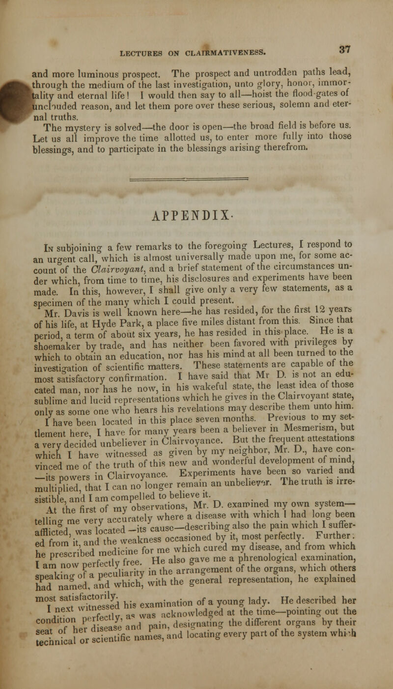 i and more luminous prospect. The prospect and untrodden paths lead, through the medium of the last investigation, unto glory, honor, immor- ality and eternal life! I would then say to all—hoist the floodgates of unchuded reason, and let them pore over these serious, solemn and eter- nal truths. The mystery is solved—the door is open—the broad field is before us. Let us all improve the time allotted us, to enter more fully into those blessings, and to participate in the blessings arising therefrom. APPENDIX- In subjoining a few remarks to the foregoing Lectures, I respond to an urgent call,°which is almost universally made upon me, for some ac- count °of the Clairvoyant, and a brief statement of the circumstances un- der which, from time to time, his disclosures and experiments have been made. In this, however, I shall give only a very few statements, as a specimen of the many which I could present. Mr Davis is well known here—he has resided, for the first 12 years of his life, at Hyde Park, a place five miles distant from this. Since that period, a term of about six years, he has resided in this place. He is a shoemaker by trade, and has neither been favored with privileges by which to obtain an education, nor has his mind at all been turned to the investigation of scientific matters. These statements are capable of the most satisfactory confirmation. I have said that Mr D. is not an edu- cated man, nor has he now, in his wakeful state, the least idea o those sublime and lucid representations which he gives in the Clairvoyant state, only as some one who hears his revelations may describe them unto him. I have been located in this place seven months. Previous to my set- tlement here I have for many years been a believer in Mesmerism, but a very dSed unbeliever in Chirvoyance. But the frequent attestations wh ch I have witnessed as given by my neighbor, Mr. D, have con- vinced me of the truth of this new and wonderful development of mind ^its powers in Clairvoyance. Experiments have been so varied and multipliedthat I can m/longer remain an unbeliever. The truth is irre- sistible and I am compelled to believe it. it the firstof my observations, Mr. D. examined my own system- teUing me very accLtel,;£-£-«£ which 1 ^ long^ Ki™STteXeToccasioned b/it, most perfectly Further he nreTc bed medicine for me which cured my disease, and from which ne prescnueu me & penological examination, 'ofat ulSy in the arrf ngemen. oPf the organs, which other. had named, and which, wi.h the general representation, he explamed ftS'ttoeSd his examination of a young lady. He described her I next wu»£ acknowledged at the time—pointing out the IZJ her' £.andI pain, designating the different organs by their Snkaf or scientific names, and locating every part of the system wht-h